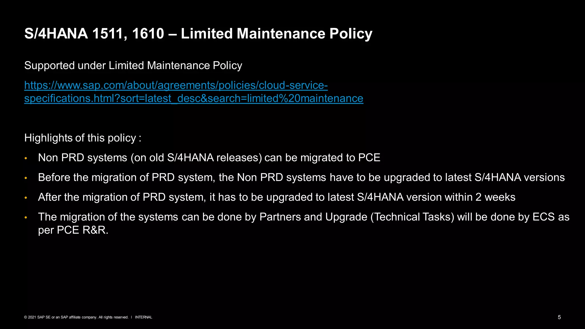 5
INTERNAL
© 2021 SAP SE or an SAP affiliate company. All rights reserved. ǀ
S/4HANA 1511, 1610 – Limited Maintenance Policy
Supported under Limited Maintenance Policy
https://www.sap.com/about/agreements/policies/cloud-service-
specifications.html?sort=latest_desc&search=limited%20maintenance
Highlights of this policy :
• Non PRD systems (on old S/4HANA releases) can be migrated to PCE
• Before the migration of PRD system, the Non PRD systems have to be upgraded to latest S/4HANA versions
• After the migration of PRD system, it has to be upgraded to latest S/4HANA version within 2 weeks
• The migration of the systems can be done by Partners and Upgrade (Technical Tasks) will be done by ECS as
per PCE R&R.
 