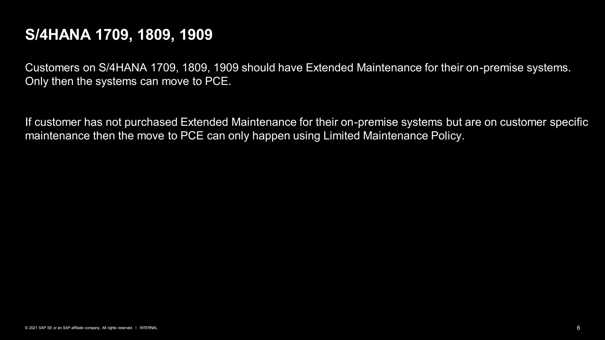 6
INTERNAL
© 2021 SAP SE or an SAP affiliate company. All rights reserved. ǀ
S/4HANA 1709, 1809, 1909
Customers on S/4HANA 1709, 1809, 1909 should have Extended Maintenance for their on-premise systems.
Only then the systems can move to PCE.
If customer has not purchased Extended Maintenance for their on-premise systems but are on customer specific
maintenance then the move to PCE can only happen using Limited Maintenance Policy.
 