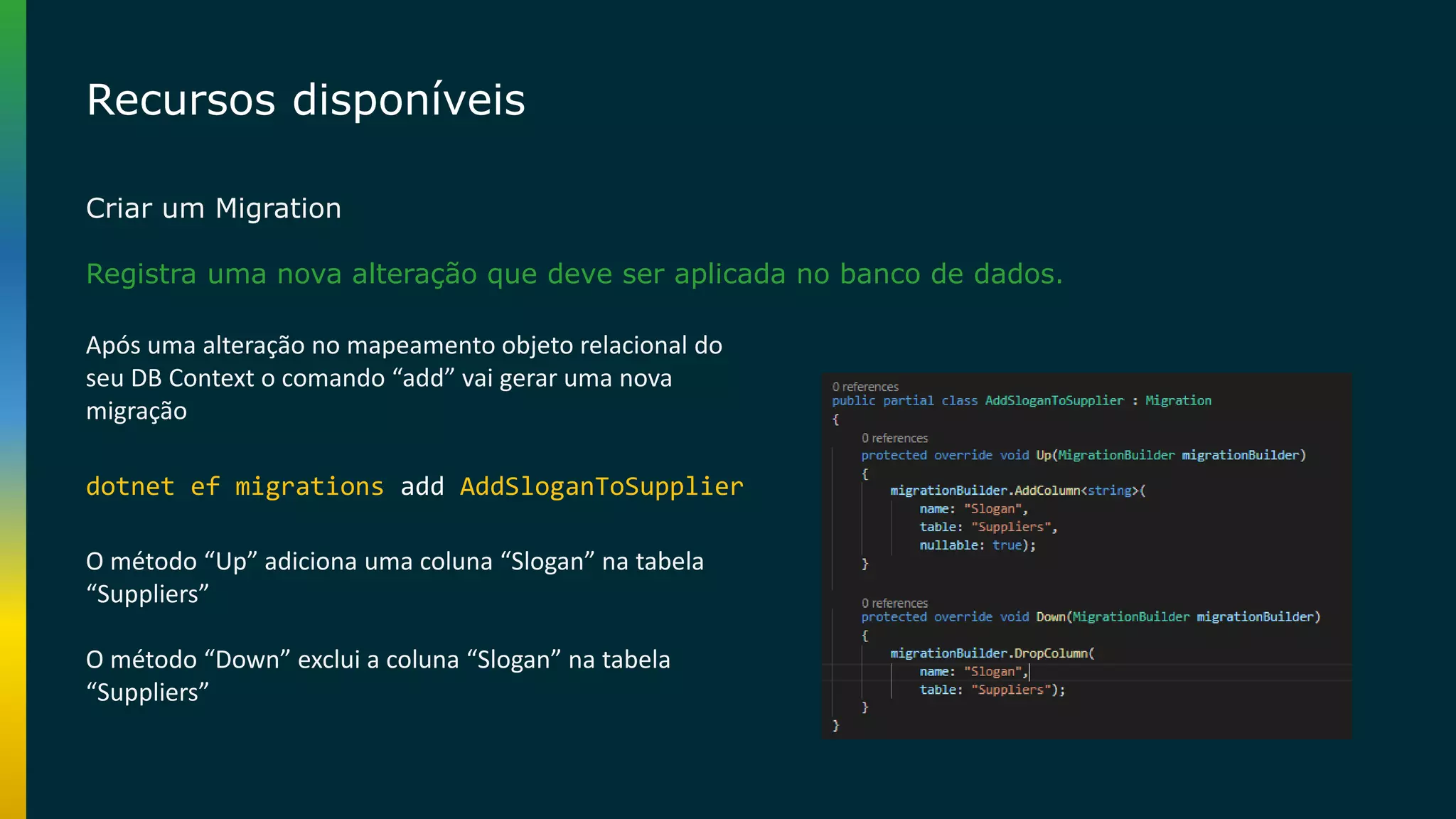 Recursos disponíveis Criar um Migration Registra uma nova alteração que deve ser aplicada no banco de dados. dotnet ef migrations add AddSloganToSupplier Após uma alteração no mapeamento objeto relacional do seu DB Context o comando “add” vai gerar uma nova migração O método “Up” adiciona uma coluna “Slogan” na tabela “Suppliers” O método “Down” exclui a coluna “Slogan” na tabela “Suppliers” 