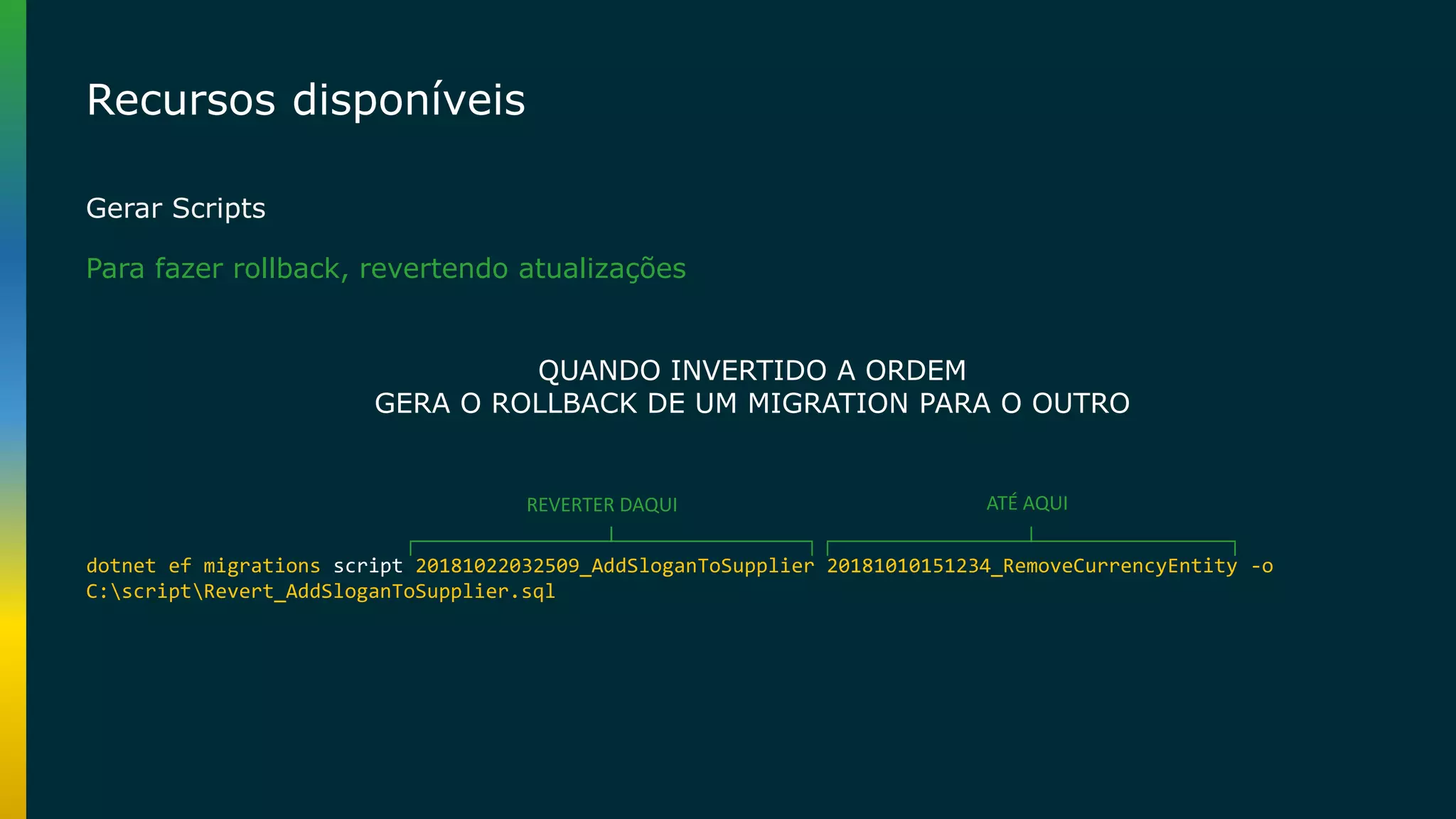 Recursos disponíveis Gerar Scripts dotnet ef migrations script 20181022032509_AddSloganToSupplier 20181010151234_RemoveCurrencyEntity -o C:scriptRevert_AddSloganToSupplier.sql REVERTER DAQUI ATÉ AQUI QUANDO INVERTIDO A ORDEM GERA O ROLLBACK DE UM MIGRATION PARA O OUTRO Para fazer rollback, revertendo atualizações 