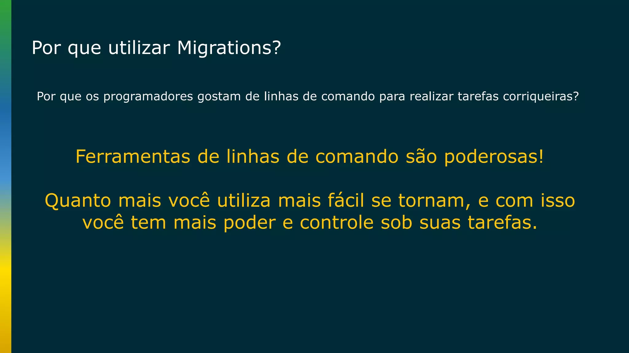 Por que os programadores gostam de linhas de comando para realizar tarefas corriqueiras? Ferramentas de linhas de comando são poderosas! Quanto mais você utiliza mais fácil se tornam, e com isso você tem mais poder e controle sob suas tarefas. Por que utilizar Migrations? 