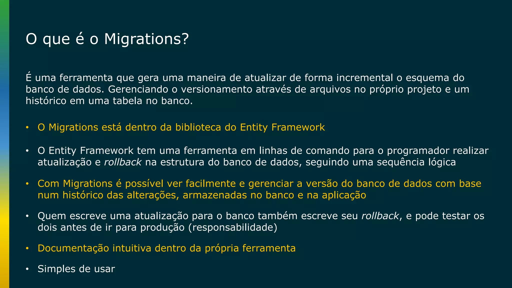 É uma ferramenta que gera uma maneira de atualizar de forma incremental o esquema do banco de dados. Gerenciando o versionamento através de arquivos no próprio projeto e um histórico em uma tabela no banco. • O Entity Framework tem uma ferramenta em linhas de comando para o programador realizar atualização e rollback na estrutura do banco de dados, seguindo uma sequência lógica • Com Migrations é possível ver facilmente e gerenciar a versão do banco de dados com base num histórico das alterações, armazenadas no banco e na aplicação • Quem escreve uma atualização para o banco também escreve seu rollback, e pode testar os dois antes de ir para produção (responsabilidade) • Simples de usar • Documentação intuitiva dentro da própria ferramenta • O Migrations está dentro da biblioteca do Entity Framework O que é o Migrations? 