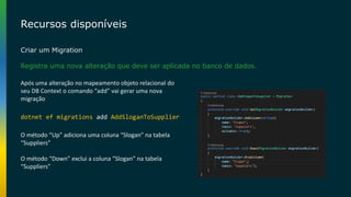 Recursos disponíveis
Criar um Migration
Registra uma nova alteração que deve ser aplicada no banco de dados.
dotnet ef migrations add AddSloganToSupplier
Após uma alteração no mapeamento objeto relacional do
seu DB Context o comando “add” vai gerar uma nova
migração
O método “Up” adiciona uma coluna “Slogan” na tabela
“Suppliers”
O método “Down” exclui a coluna “Slogan” na tabela
“Suppliers”
 