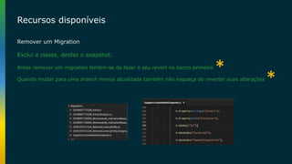 Recursos disponíveis
Remover um Migration
Exclui a classe, desfaz o snapshot.
Antes remover um migration lembre-se de fazer o seu revert no banco primeiro
Quando mudar para uma branch menos atualizada também não esqueça de reverter suas alterações
*
*
 