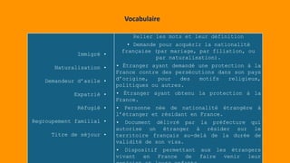 Immigré •
Naturalisation •
Demandeur d’asile •
Expatrié •
Réfugié •
Regroupement familial •
Titre de séjour •
Relier les mots et leur définition
• Demande pour acquérir la nationalité
française (par mariage, par filiation, ou
par naturalisation).
• Étranger ayant demandé une protection à la
France contre des persécutions dans son pays
d’origine, pour des motifs religieux,
politiques ou autres.
• Étranger ayant obtenu la protection à la
France.
• Personne née de nationalité étrangère à
l’étranger et résidant en France.
• Document délivré par la préfecture qui
autorise un étranger à résider sur le
territoire français au-delà de la durée de
validité de son visa.
• Dispositif permettant aux les étrangers
vivant en France de faire venir leur
Vocabulaire
 