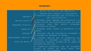 Immigré •
Naturalisation •
Demandeur d’asile •
Expatrié •
Réfugié •
Regroupement familial •
Titre de séjour •
Relier les mots et leur définition
• Demande pour acquérir la nationalité
française (par mariage, par filiation, ou
par naturalisation).
• Étranger ayant demandé une protection à la
France contre des persécutions dans son pays
d’origine, pour des motifs religieux,
politiques ou autres.
• Étranger ayant obtenu la protection à la
France.
• Personne née de nationalité étrangère à
l’étranger et résidant en France.
• Document délivré par la préfecture qui
autorise un étranger à résider sur le
territoire français au-delà de la durée de
validité de son visa.
• Dispositif permettant aux les étrangers
vivant en France de faire venir leur
Vocabulaire
 