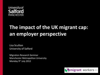 The impact of the UK migrant cap:
an employer perspective
Lisa Scullion
University of Salford

Migration Research Seminar
Manchester Metropolitan University
Monday 9th July 2012
 