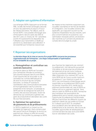 10 Guide de méthodologie Migration vers le SEPA
La dernière étape de la mise en œuvre d’un projet SEPA concerne les processus
organisationnels de l’entreprise : une étape indispensable à l’optimisation
et à la rentabilité de ce projet.
a. Homogénéiser et centraliser ses
contrats bancaires
La mise en place du SEPA est l’occasion
pour l’entreprise d’étudier la connexion
vers d’autres banques dans la zone SEPA.
C’est l’opportunité de renouveler ou de
centraliser les contrats télématiques et
de revoir la structure de ses comptes
bancaires. Le réseau IP autorise la
centralisation des communications bancaires
et l’homogénéisation des flux entre les
entreprises et les banques. Le passage au
SEPA permet de renégocier les tarifs et le
contenu des services bancaires. Autant de
démarches qui contribuent à générer des
gains de productivité et rationaliser des coûts
liés aux frais bancaires.
b. Optimiser les opérations
de paiements et de prélèvements
Le SEPA a également un impact sur les
modalités de règlement. Dans certains pays
tels que la France et l’Espagne, le recours au
paiement par chèque ou effet est souvent
plébiscité. Il faut profiter du passage au SEPA
pour favoriser les règlements par virement
ou prélèvement. Une démarche qui permet
d’accélérer et de sécuriser les procédures
de traitement et qui est moins coûteuse
que les procédures matérialisées. Ainsi, le
délai d’exécution d’un virement SCT sur la
zone SEPA est de 3 jours ouvrés maximum
et passera à 1 jour maximum à partir de
2012. Les commissions d’interchange seront
supprimées sur le prélèvement SDD à partir
du premier novembre 2012, tandis que le
paiement transfrontalier est, avec le SEPA au
même coût qu’un paiement national. Ainsi,
dans le cadre du SEPA et du SDD, l’entreprise
peut remplacer ses autorisations de
prélèvements par le mandat unique et étudier
l’opportunité du prélèvement transfrontalier.
Elle peut harmoniser les différents moyens de
paiement utilisés par ses entités en Europe
en n’utilisant que le SCT. En simplifiant
et en accélérant ainsi ses démarches de
prélèvements et de virements, elle s’ouvre de
nouvelles opportunités de développement
commercial dans les pays de la zone SEPA
tout en rationalisant ses coûts.
Les échanges SEPA s’appuyant sur le format
XML, la taille des fichiers échangés s’alourdit
(x4 pour les paiements et jusqu’à x10 pour
les relevés bancaires). Par ailleurs, avec le
format SEPA, il est possible d’échanger plus
d’informations dans le cadre des SDD et
des SCT, avec un champ de 140 caractères
(contre 40 auparavant) à la disposition de
l’utilisateur pour transmettre un libellé qui
parvienne au destinataire sans altération. Il
est essentiel que l’entreprise s’assure que
les réseaux et les machines supportent ces
nouvelles volumétries en termes de transfert
et d’intégration. Ces nouvelles versions des
applicatifs, qui s’appuient souvent sur les
systèmes d’exploitation les plus récents, sont
plus consommatrices en puissance. Leur
optimisation nécessite parfois une évolution
des machines qu’il convient de prendre en
compte dans le budget du projet.
E. Adapter son système d’information
F. Repenser ses organisations
 