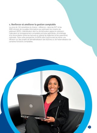 11Guide de méthodologie Migration vers le SEPA
c. Renforcer et améliorer la gestion comptable
La zone de 140 caractères du champ « référence » dans les SCT et les
SDD introduit de nouvelles informations qui optimisent les moyens de
paiement SEPA. L’identification des flux de facturation gagne en précision.
L’allocation et l’enregistrement comptable sont plus appropriés, et le lettrage
et la réconciliation (entre les factures en attente de règlement et les paiements)
optimisés. Dans cette perspective, le SEPA offre l’opportunité de mener une
réflexion sur des projets de dématérialisation des factures ou de l’externalisation de
certaines fonctions comptables.
 