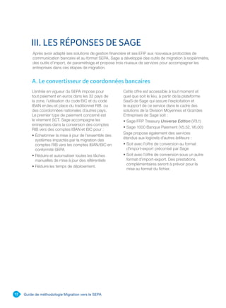 12 Guide de méthodologie Migration vers le SEPA
Après avoir adapté ses solutions de gestion financière et ses ERP aux nouveaux protocoles de
communication bancaire et au format SEPA, Sage a développé des outils de migration à isopérimètre,
des outils d’import, de paramétrage et propose trois niveaux de services pour accompagner les
entreprises dans ces étapes de migration.
III. LES RÉPONSES DE SAGE
L’entrée en vigueur du SEPA impose pour
tout paiement en euros dans les 32 pays de
la zone, l’utilisation du code BIC et du code
IBAN en lieu et place du traditionnel RIB ou
des coordonnées nationales d’autres pays.
Le premier type de paiement concerné est
le virement SCT. Sage accompagne les
entreprises dans la conversion des comptes
RIB vers des comptes IBAN et BIC pour :
• Échelonner la mise à jour de l’ensemble des
systèmes impactés par la migration des
comptes RIB vers les comptes IBAN/BIC en
conformité SEPA
• Réduire et automatiser toutes les tâches
manuelles de mise à jour des référentiels
• Réduire les temps de déploiement.
Cette offre est accessible à tout moment et
quel que soit le lieu, à partir de la plateforme
SaaS de Sage qui assure l’exploitation et
le support de ce service dans le cadre des
solutions de la Division Moyennes et Grandes
Entreprises de Sage soit :
• Sage FRP Treasury Universe Edition (V3.1)
• Sage 1000 Banque Paiement (V5.52, V6.00)
Sage propose également des services
étendus aux logiciels d’autres éditeurs :
• Soit avec l’offre de conversion au format
d’import-export préconisé par Sage
• Soit avec l’offre de conversion sous un autre
format d’import-export. Des prestations
complémentaires seront à prévoir pour la
mise au format du fichier.
A. Le convertisseur de coordonnées bancaires
 