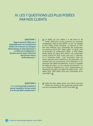 QUESTION 1
Depuis quand le SEPA est-il
disponible pour les transferts de
fichiers de virement aux banques
(domestiques et internationaux) ?
Le SEPA est-il obligatoire ?
Quelles sont les dates limites de
bascule par nature
de flux bancaire ?
Le SEPA est une réalité. Il a été lancé le 28
janvier 2008 pour ce qui concerne les virements
domestiques dans la zone SEPA, ce que l’on appelle
le SCT (Sepa Credit Transfert). La bascule en SCT
doit être effective pour l’ensemble des entreprises
aux alentours de fin 2011. Début 2009 - fin 2010, c’est
le lancement du prélèvement SEPA, le SDD (Sepa
Direct Debit) qui devra être effectif. Les entreprises
auront jusqu’à fin 2012 à peu près pour y basculer.
Le 1er
novembre 2009 : c’est l’inscription dans les
droits nationaux de la directive sur les paiements, qui
introduit plus de concurrence, et la disparition ou la
réduction des délais de traitement, ce que l’on appelle
les dates de valeur, sur les moyens de paiement. Il y
a un projet de règlement en cours d’approbation au
Parlement Européen qui définit les dates butoir : SCT
début 2013, SDD début 2014 pour l’ensemble de la
zone SEPA.
14 Guide de méthodologie Migration vers le SEPA
IV. LES 7 QUESTIONS LES PLUS POSÉES
PAR NOS CLIENTS
QUESTION 2
Y a-t-il une période transitoire
durant laquelle le format actuel
et le format SEPA cohabiteront ?
Entre les deux dates butoir, nos clients pourront
utiliser les formats et les protocoles actuels ainsi
que les nouveautés SEPA, le SCT et le SDD.
 