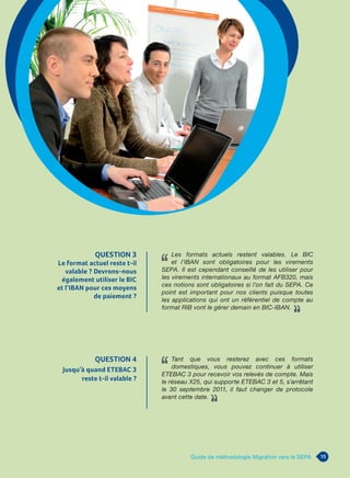 15Guide de méthodologie Migration vers le SEPA
QUESTION 3
Le format actuel reste t-il
valable ? Devrons-nous
également utiliser le BIC
et l’IBAN pour ces moyens
de paiement ?
Les formats actuels restent valables. Le BIC
et l’IBAN sont obligatoires pour les virements
SEPA. Il est cependant conseillé de les utiliser pour
les virements internationaux au format AFB320, mais
ces notions sont obligatoires si l’on fait du SEPA. Ce
point est important pour nos clients puisque toutes
les applications qui ont un référentiel de compte au
format RIB vont le gérer demain en BIC-IBAN.
QUESTION 4
Jusqu’à quand ETEBAC 3
reste t-il valable ?
Tant que vous resterez avec ces formats
domestiques, vous pouvez continuer à utiliser
ETEBAC 3 pour recevoir vos relevés de compte. Mais
le réseau X25, qui supporte ETEBAC 3 et 5, s’arrêtant
le 30 septembre 2011, il faut changer de protocole
avant cette date.
 