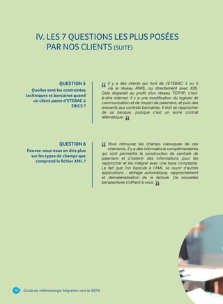 QUESTION 6
Pouvez-vous nous en dire plus
sur les types de champs que
comprend le fichier XML ?
Vous retrouvez les champs classiques de ces
virements. Il y a des informations complémentaires
qui vont permettre la construction de centrale de
paiement et d’obtenir des informations pour les
rapprocher et les intégrer avec une base comptable.
Le fait que l’on bascule à l’XML va ouvrir d’autres
applications : lettrage automatique, rapprochement
et dématérialisation de la facture. De nouvelles
perspectives s’offrent à vous.
IV. LES 7 QUESTIONS LES PLUS POSÉES
PAR NOS CLIENTS (SUITE)
16 Guide de méthodologie Migration vers le SEPA
QUESTION 5
Quelles sont les contraintes
techniques et bancaires quand
un client passe d’ETEBAC à
EBICS ?
Il y a des clients qui font de l’ETEBAC 3 ou 5
via le réseau RNIS, ou directement avec X25.
Cela disparaît au profit d’un réseau TCP/IP, c’est-
à-dire internet. Il y a une modification du logiciel de
communication et de moyen de paiement, et puis des
avenants aux contrats bancaires. Il doit se rapprocher
de sa banque, puisque c’est un autre contrat
télématique.
 