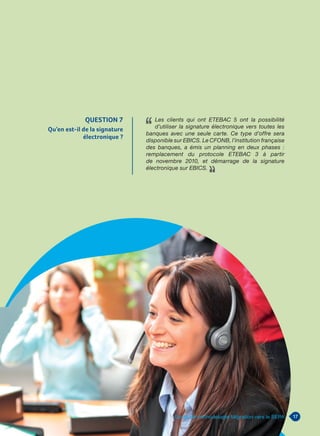 17Guide de méthodologie Migration vers le SEPA
QUESTION 7
Qu’en est-il de la signature
électronique ?
Les clients qui ont ETEBAC 5 ont la possibilité
d’utiliser la signature électronique vers toutes les
banques avec une seule carte. Ce type d’offre sera
disponible sur EBICS. Le CFONB, l’institution française
des banques, a émis un planning en deux phases :
remplacement du protocole ETEBAC 3 à partir
de novembre 2010, et démarrage de la signature
électronique sur EBICS.
 