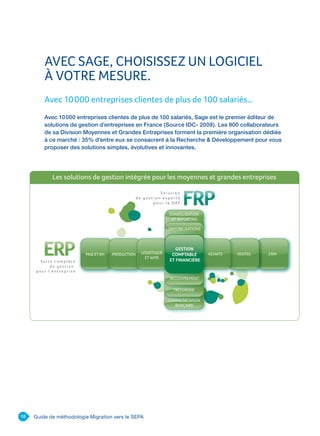 18 Guide de méthodologie Migration vers le SEPA
AVEC SAGE, CHOISISSEZ UN LOGICIEL
À VOTRE MESURE.
Avec 10 000 entreprises clientes de plus de 100 salariés…
Avec 10 000 entreprises clientes de plus de 100 salariés, Sage est le premier éditeur de
solutions de gestion d’entreprises en France (Source IDC- 2009). Les 800 collaborateurs
de sa Division Moyennes et Grandes Entreprises forment la première organisation dédiée
à ce marché : 35% d’entre eux se consacrent à la Recherche  Développement pour vous
proposer des solutions simples, évolutives et innovantes.
 