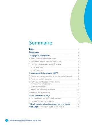 2 Guide de méthodologie Migration vers le SEPA
Édito . . . . . . . . . . . . . . . . . . . . . . . . . . . . . . . . . . . . . . . . . . . . . . . . . . . . . . . . . . . . . . . . . . . . . . . . 3
Introduction . . . . . . . . . . . . . . . . . . . . . . . . . . . . . . . . . . . . . . . . . . . . . . . . . . . . . . . . . . . . . . . 5
I. Engager le projet SEPA . . . . . . . . . . . . . . . . . . . . . . . . . . . . . . . . . . . . . . . . . . . . . . . 6
A. Initier une approche en mode projet . . . . . . . . . . . . . . . . . . . . . . . . . . . . . . . . . . . . 6
B. Identifier les services impactés par le SEPA . . . . . . . . . . . . . . . . . . . . . . . . . . . 6
C. Cartographier les flux impactés par le SEPA. . . . . . . . . . . . . . . . . . . . . . . . . . . 7
a. Les applicatifs . . . . . . . . . . . . . . . . . . . . . . . . . . . . . . . . . . . . . . . . . . . . . . . . . . . . . . . . . . 7
b. Les interfaces . . . . . . . . . . . . . . . . . . . . . . . . . . . . . . . . . . . . . . . . . . . . . . . . . . . . . . . . . . 7
II. Les étapes de la migration SEPA . . . . . . . . . . . . . . . . . . . . . . . . . . . . . . . . 8
A. Adopter un nouveau protocole de communication bancaire. . . . . . . . . . 8
B. Revoir ses contrats bancaires . . . . . . . . . . . . . . . . . . . . . . . . . . . . . . . . . . . . . . . . . . . 9
C. Mettre à jour sa base de données clients,
fournisseurs et collaborateurs . . . . . . . . . . . . . . . . . . . . . . . . . . . . . . . . . . . . . . . . . . .  9
D. Mettre à jour son ERP . . . . . . . . . . . . . . . . . . . . . . . . . . . . . . . . . . . . . . . . . . . . . . . . . . . 9
E. Adapter son système d’information . . . . . . . . . . . . . . . . . . . . . . . . . . . . . . . . . . .  10
F. Repenser ses organisations. . . . . . . . . . . . . . . . . . . . . . . . . . . . . . . . . . . . . . . . . . . . . 10
III. Les réponses de Sage. . . . . . . . . . . . . . . . . . . . . . . . . . . . . . . . . . . . . . . . . . . . . 12
A. Le convertisseur de coordonnées bancaires. . . . . . . . . . . . . . . . . . . . . . . . . . 12
B. Les services d’accompagnement . . . . . . . . . . . . . . . . . . . . . . . . . . . . . . . . . . . .  13
IV. les 7 questions les plus posées par nos clients . . . . . . . . . . . 14
Avec Sage, choisissez un logiciel à votre mesure.. . . . . . . . . . . . . . . . . . . . . 18
Sommaire
 