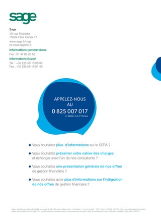 APPELEZ-NOUS
AU
0 825 007 017
(n° INDIGO : 0,15 e TTC/min)
Sage
10, rue Fructidor
75834 Paris Cedex 17
www.sage.fr/mge
et www.sagefrp.fr
Informations commerciales
Fax : 01 41 66 25 55
Informations Export
Tél. : +33 (0)5 56 13 88 85
Fax : +33 (0)5 56 18 01 48
Vous souhaitez plus d’informations sur le SEPA ?
Vous souhaitez présenter votre cahier des charges
et échanger avec l’un de nos consultants ?
Vous souhaitez une présentation générale de nos offres
de gestion financière ?
Vous souhaitez avoir plus d’informations sur l’intégration
de nos offres de gestion financière ?
Sage - Société par Actions Simplifiée au capital de 500 000 euros. Siège social : Le Colisée 2, 10 rue Fructidor - 75017 Paris. 313 966 129 RCS Paris.La société Sage est locataire
gérant des sociétés Ciel, et Sage FDC. Les informations contenues dans ce document peuvent faire l’objet de modifications sans notification préalable. ditipi_446D_05/2011
 