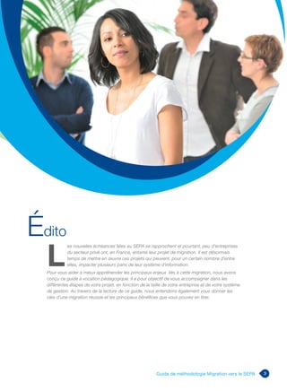 3Guide de méthodologie Migration vers le SEPA
L
	es nouvelles échéances liées au SEPA se rapprochent et pourtant, peu d’entreprises
du secteur privé ont, en France, entamé leur projet de migration. Il est désormais
temps de mettre en œuvre ces projets qui peuvent, pour un certain nombre d’entre
elles, impacter plusieurs pans de leur système d’information.
Pour vous aider à mieux appréhender les principaux enjeux liés à cette migration, nous avons
conçu ce guide à vocation pédagogique. Il a pour objectif de vous accompagner dans les
différentes étapes de votre projet, en fonction de la taille de votre entreprise et de votre système
de gestion. Au travers de la lecture de ce guide, nous entendons également vous donner les
clés d’une migration réussie et les principaux bénéfices que vous pouvez en tirer.
Édito
 