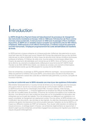 5Guide de méthodologie Migration vers le SEPA
Le SEPA (Single Euro Payment Area) est l’aboutissement du processus de changement
des instruments monétaires en Europe. Initié en 1999 avec l’introduction de l’Euro comme
monnaie unique scripturale, il s’est poursuivi en 2002 avec le passage à l’Euro monétaire.
Aujourd’hui, le SEPA est un véritable espace européen qui représente près de 480 millions
d’habitants, 9 000 banques et 25 millions d’entreprises, à l’intérieur duquel les paiements
vont être harmonisés, remplaçant progressivement les outils dématérialisés de transferts
de fonds.
Le SEPA permet à chaque entreprise et à chaque particulier d’effectuer des paiements en euros
aussi bien dans les 32 pays que couvre l’espace de l’Europe des paiements que sur leur territoire
national avec la même simplicité, le même niveau de sécurité et les mêmes conditions techniques,
juridiques et tarifaires. À l’intérieur de cette zone, tous les acteurs économiques utilisant des
moyens de paiements dématérialisés sont concernés par le SEPA. Ainsi, en France, au terme
de la réforme, les virements et prélèvements s’effectueront sous forme de SCT (SEPA Credit
Transfer) et de SDD (SEPA Direct Debit). Les relevés de comptes vont s’enrichir d’informations
complémentaires tandis que les RIB adoptent le nouveau format BIC/IBAN.
Dans les entreprises, le passage au SEPA présente différents avantages : raccourcissement des
délais de paiement à l’intérieur de la zone SEPA, concurrence plus vive dans la fourniture des
services de paiement, baisse des coûts liés au traitement des paiements, ou encore, conquête de
nouveaux marchés…
La mise en conformité avec le SEPA nécessite une mise à jour des systèmes d’information
Elle entraîne nécessairement un nouveau format de fichiers pour les échanges avec les banques
ainsi que la mise en œuvre d’un nouveau protocole de communication (EBICS ou Swiftnet).
Le SEPA touche tous les flux d’échanges (import RIB, nouveaux salariés, notes de frais,
participation, intéressement…). Il impose également de remplacer les RIB par les BIC/IBAN et
de créer de nouvelles bases de données, d’imprimer de nouveaux formulaires et de modifier les
factures. Une démarche qui a des incidences aussi bien sur la comptabilité et la facturation des
entreprises que sur la paie des salariés. Pour les entreprises qui délèguent ces opérations à un
expert comptable, le changement est relativement simple. Pour les autres, le SEPA entraîne une
modification des documents, des données et des logiciels. Au-delà des nécessaires évolutions des
solutions de gestion de trésorerie et de communication bancaire, l’adoption du format SEPA a un
impact sur différents modules de l’ERP de l’entreprise. Pour réussir cette transition et maîtriser les
risques encourus, un pilotage expert s’impose. Les échéances réglementaires se rapprochant, il
devient urgent que les entreprises concernées engagent leur processus de migration pour éviter les
risques de goulot d’étranglement.
Introduction
 