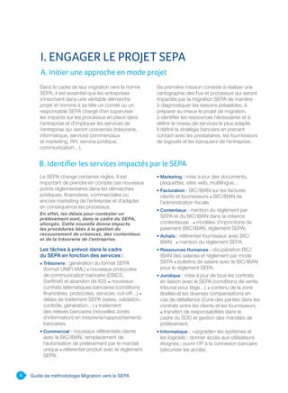 6 Guide de méthodologie Migration vers le SEPA
Dans le cadre de leur migration vers la norme
SEPA, il est essentiel que les entreprises
s’inscrivent dans une véritable démarche
projet et nomme à sa tête un comité ou un
responsable SEPA chargé d’en superviser
les impacts sur les processus en place dans
l‘entreprise et d’impliquer les services de
l’entreprise qui seront concernés (trésorerie,
informatique, services commerciaux
et marketing, RH, service juridique,
communication…).
Sa première mission consiste à réaliser une
cartographie des flux et processus qui seront
impactés par la migration SEPA de manière
à diagnostiquer les besoins préalables, à
préparer au mieux le projet de migration,
à identifier les ressources nécessaires et à
définir le niveau de services le plus adapté.
Il définit la stratégie bancaire en prenant
contact avec les prestataires, les fournisseurs
de logiciels et les banquiers de l’entreprise.
Le SEPA change certaines règles. Il est
important de prendre en compte ces nouveaux
points réglementaires dans les démarches
juridiques, financières, commerciales ou
encore marketing de l’entreprise et d’adapter
en conséquence les processus.
En effet, les délais pour contester un
prélèvement sont, dans le cadre du SEPA,
allongés. Cette nouvelle donne impacte
les procédures liées à la gestion du
recouvrement de créances, des contentieux
et de la trésorerie de l’entreprise.
Les tâches à prévoir dans le cadre
du SEPA en fonction des services :
• Trésorerie : génération du format SEPA
(format UNIFI XML) • nouveaux protocoles
de communication bancaire (EBICS,
Swiftnet) et abandon de X25 • nouveaux
contrats télématiques bancaires (conditions
financières, protocoles, services, cut-off…) •
délais de traitement SEPA (saisie, validation,
contrôle, génération…) • traitement
des relevés bancaires (nouvelles zones
d’information) en trésorerie/rapprochements
bancaires.
• Commercial : nouveaux référentiels clients
avec le BIC/IBAN, remplacement de
l’autorisation de prélèvement par le mandat
unique • référentiel produit avec le règlement
SEPA.
• Marketing : mise à jour des documents,
plaquettes, sites web, multilingue…
• Facturation : BIC/IBAN sur les factures
clients et fournisseurs • BIC/IBAN de
l’administration fiscale.
• Contentieux : mention du règlement par
SEPA et du BIC/IBAN dans la créance
contentieuse • modèles d’injonctions de
paiement (BIC/IBAN, règlement SEPA).
• Achats : référentiel fournisseur avec BIC/
IBAN • mention du règlement SEPA.
• Ressources Humaines : récupération BIC/
IBAN des salariés et règlement par mode
SEPA • bulletins de salaire avec le BIC/IBAN
pour le règlement SEPA.
• Juridique : mise à jour de tous les contrats
en liaison avec le SEPA (conditions de vente,
tribunal pour litige…) • contenu de la zone
libellée et les diverses compensations en
cas de défaillance d’une des parties dans les
contrats entre les clients et les fournisseurs
• transfert de responsabilités dans le
cadre du SDD et gestion des mandats de
prélèvement.
• Informatique : «upgrader» les systèmes et
les logiciels ; donner accès aux utilisateurs
éloignés ; ouvrir l’IP à la connexion bancaire
(sécuriser les accès).
I. ENGAGER LE PROJET SEPA
A. Initier une approche en mode projet
B. Identifier les services impactés par le SEPA
 