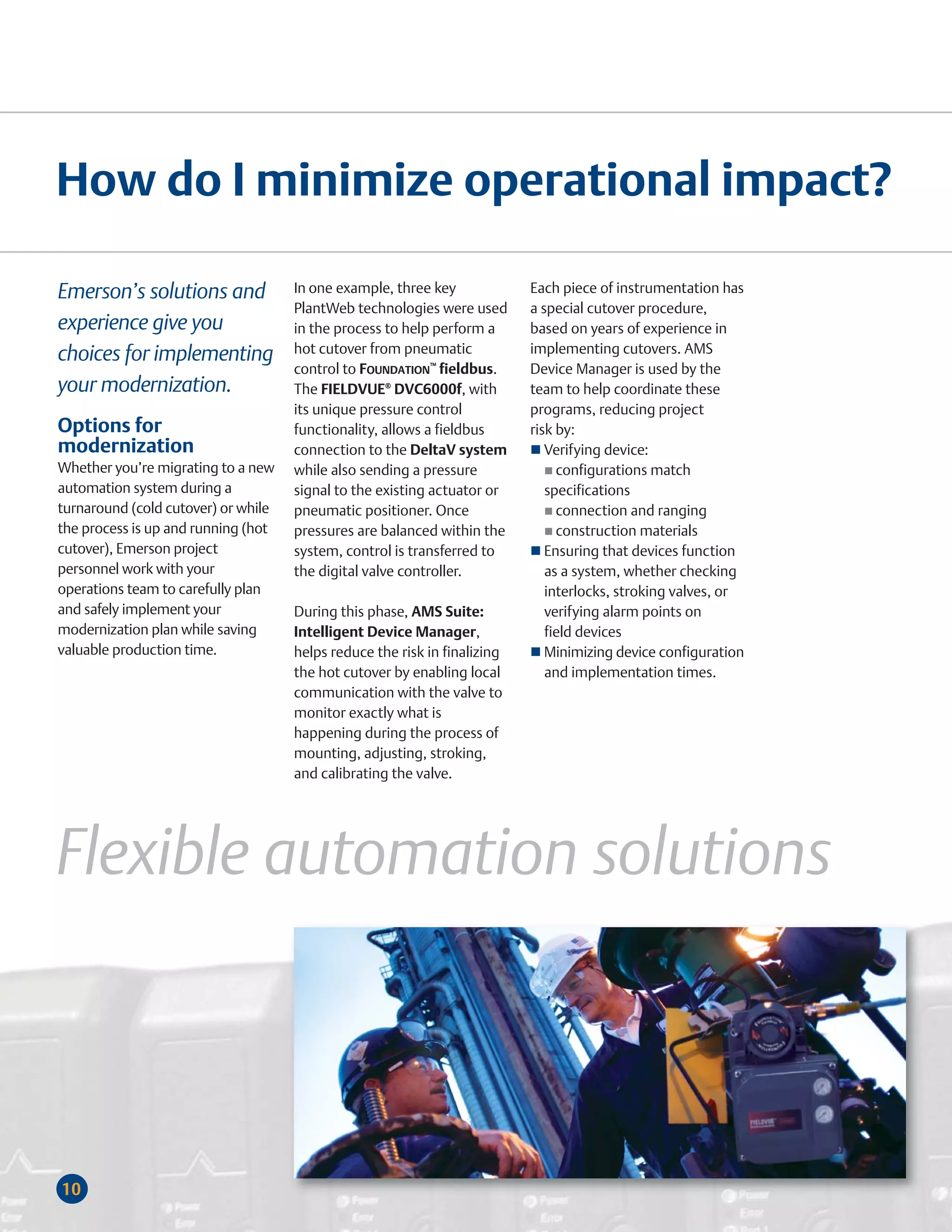 How do I minimize operational impact?

Emerson’s solutions and              In one example, three key             Each piece of instrumentation has
                                     PlantWeb technologies were used       a special cutover procedure,
experience give you                  in the process to help perform a      based on years of experience in
choices for implementing             hot cutover from pneumatic            implementing cutovers. AMS
                                     control to FOUNDATION™ fieldbus.      Device Manager is used by the
your modernization.                  The FIELDVUE® DVC6000f, with          team to help coordinate these
                                     its unique pressure control           programs, reducing project
Options for                          functionality, allows a fieldbus      risk by:
modernization                        connection to the DeltaV system          Verifying device:
Whether you’re migrating to a new    while also sending a pressure              configurations match
automation system during a           signal to the existing actuator or       specifications
turnaround (cold cutover) or while   pneumatic positioner. Once                 connection and ranging
the process is up and running (hot   pressures are balanced within the          construction materials
cutover), Emerson project            system, control is transferred to        Ensuring that devices function
personnel work with your             the digital valve controller.            as a system, whether checking
operations team to carefully plan                                             interlocks, stroking valves, or
and safely implement your            During this phase, AMS Suite:            verifying alarm points on
modernization plan while saving      Intelligent Device Manager,              field devices
valuable production time.            helps reduce the risk in finalizing      Minimizing device configuration
                                     the hot cutover by enabling local        and implementation times.
                                     communication with the valve to
                                     monitor exactly what is
                                     happening during the process of
                                     mounting, adjusting, stroking,
                                     and calibrating the valve.




Flexible automation solutions



10
 