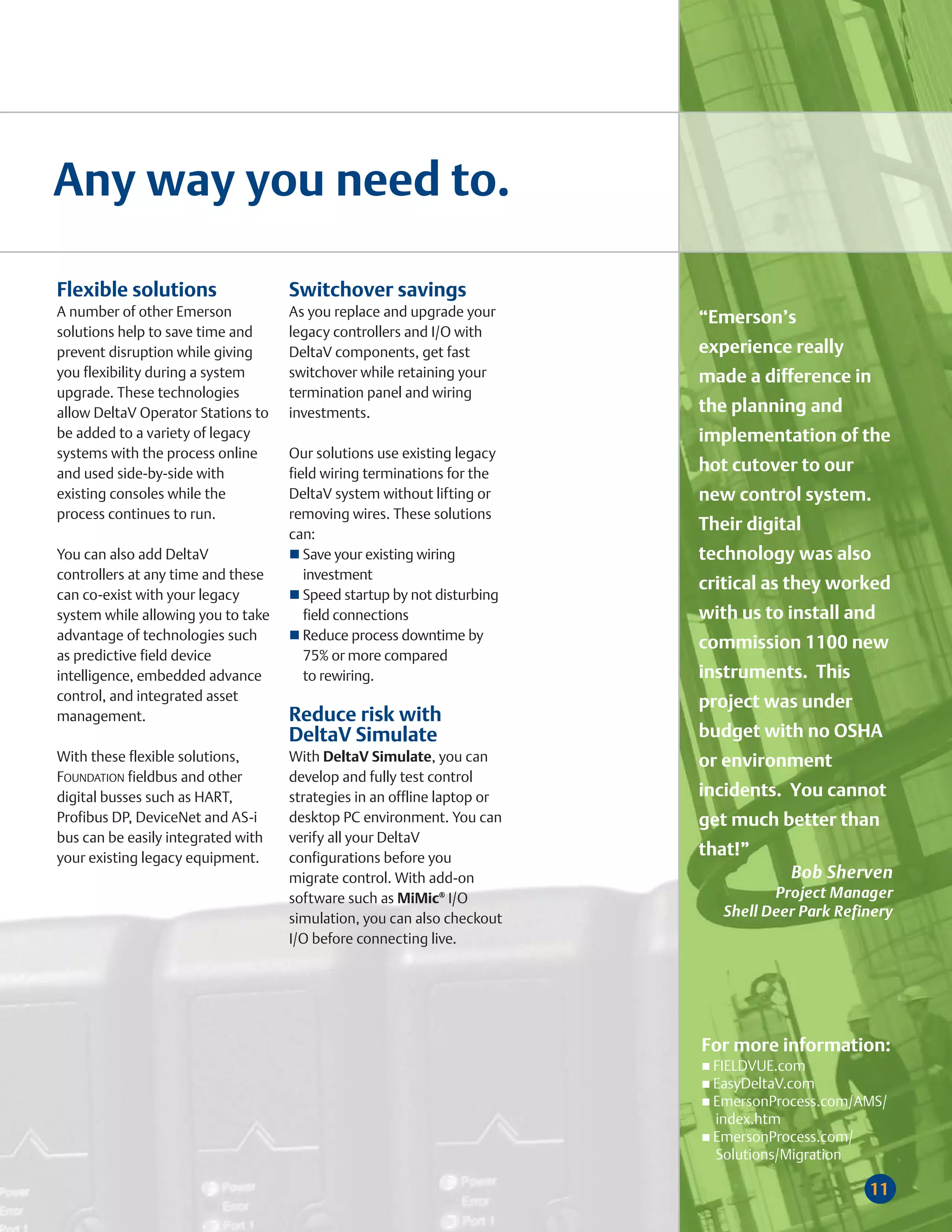 Any way you need to.

Flexible solutions                  Switchover savings
A number of other Emerson           As you replace and upgrade your      “Emerson’s
solutions help to save time and     legacy controllers and I/O with
prevent disruption while giving     DeltaV components, get fast          experience really
you flexibility during a system     switchover while retaining your      made a difference in
upgrade. These technologies         termination panel and wiring
allow DeltaV Operator Stations to   investments.                         the planning and
be added to a variety of legacy                                          implementation of the
systems with the process online     Our solutions use existing legacy
and used side-by-side with          field wiring terminations for the    hot cutover to our
existing consoles while the         DeltaV system without lifting or     new control system.
process continues to run.           removing wires. These solutions
                                    can:
                                                                         Their digital
You can also add DeltaV                Save your existing wiring         technology was also
controllers at any time and these      investment
                                                                         critical as they worked
can co-exist with your legacy          Speed startup by not disturbing
system while allowing you to take      field connections                 with us to install and
advantage of technologies such         Reduce process downtime by
                                                                         commission 1100 new
as predictive field device             75% or more compared
intelligence, embedded advance         to rewiring.                      instruments. This
control, and integrated asset                                            project was under
management.                         Reduce risk with
                                    DeltaV Simulate                      budget with no OSHA
With these flexible solutions,      With DeltaV Simulate, you can        or environment
FOUNDATION fieldbus and other       develop and fully test control
digital busses such as HART,        strategies in an offline laptop or   incidents. You cannot
Profibus DP, DeviceNet and AS-i     desktop PC environment. You can      get much better than
bus can be easily integrated with   verify all your DeltaV
your existing legacy equipment.     configurations before you            that!”
                                    migrate control. With add-on                     Bob Sherven
                                    software such as MiMic® I/O                    Project Manager
                                    simulation, you can also checkout       Shell Deer Park Refinery
                                    I/O before connecting live.




                                                                         For more information:
                                                                          FIELDVUE.com
                                                                          EasyDeltaV.com
                                                                          EmersonProcess.com/AMS/
                                                                          index.htm
                                                                          EmersonProcess.com/
                                                                          Solutions/Migration

                                                                                                11
 