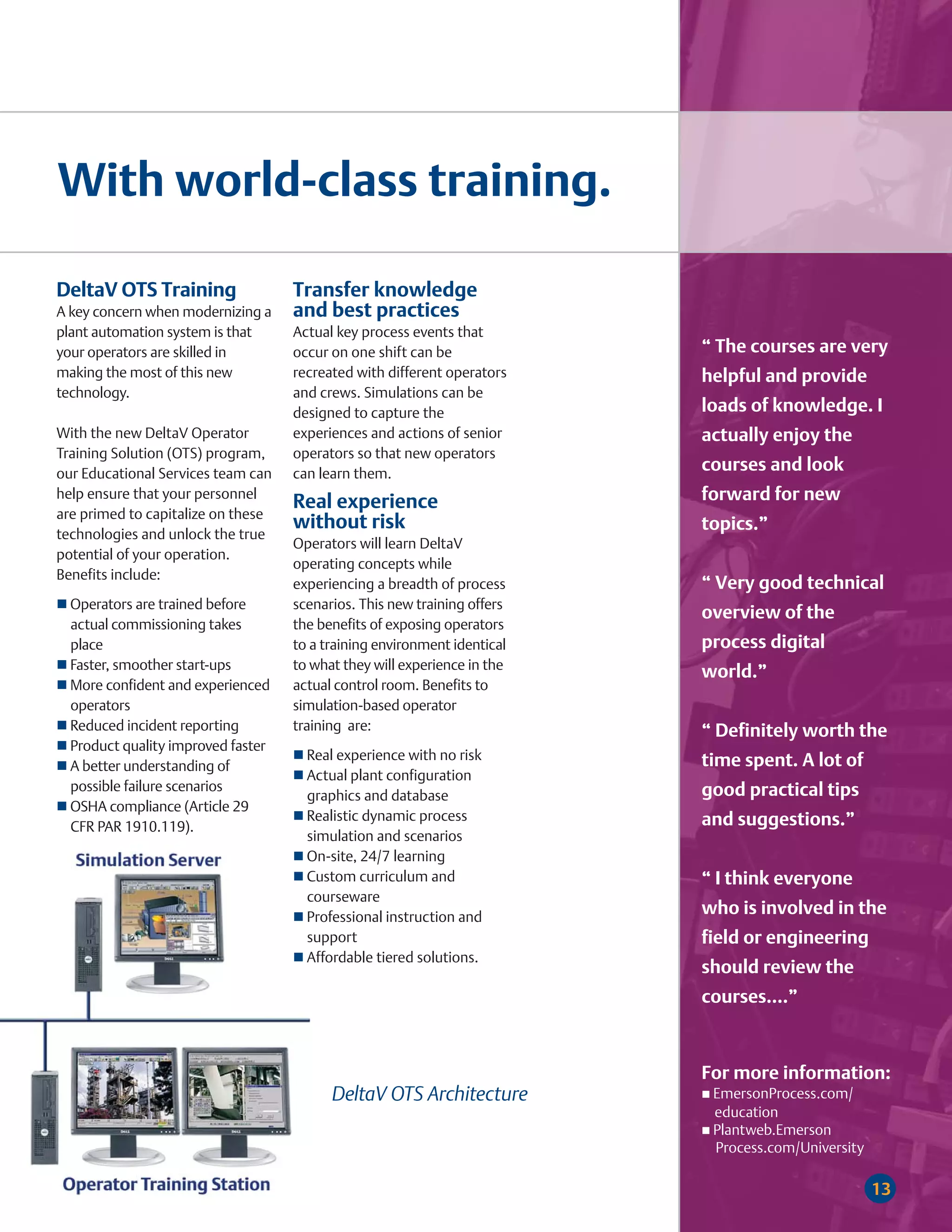 With world-class training.

DeltaV OTS Training                 Transfer knowledge
A key concern when modernizing a    and best practices
plant automation system is that     Actual key process events that
your operators are skilled in       occur on one shift can be             “ The courses are very
making the most of this new         recreated with different operators    helpful and provide
technology.                         and crews. Simulations can be
                                    designed to capture the               loads of knowledge. I
With the new DeltaV Operator        experiences and actions of senior     actually enjoy the
Training Solution (OTS) program,    operators so that new operators
our Educational Services team can   can learn them.
                                                                          courses and look
help ensure that your personnel
                                    Real experience                       forward for new
are primed to capitalize on these
                                    without risk                          topics.”
technologies and unlock the true
                                    Operators will learn DeltaV
potential of your operation.
                                    operating concepts while
Benefits include:
                                    experiencing a breadth of process     “ Very good technical
  Operators are trained before      scenarios. This new training offers
                                                                          overview of the
  actual commissioning takes        the benefits of exposing operators
  place                             to a training environment identical   process digital
  Faster, smoother start-ups        to what they will experience in the
                                                                          world.”
  More confident and experienced    actual control room. Benefits to
  operators                         simulation-based operator
  Reduced incident reporting        training are:                         “ Definitely worth the
  Product quality improved faster
                                      Real experience with no risk        time spent. A lot of
  A better understanding of
                                      Actual plant configuration
  possible failure scenarios                                              good practical tips
                                      graphics and database
  OSHA compliance (Article 29
                                      Realistic dynamic process           and suggestions.”
  CFR PAR 1910.119).
                                      simulation and scenarios
                                      On-site, 24/7 learning
                                      Custom curriculum and               “ I think everyone
                                      courseware
                                      Professional instruction and
                                                                          who is involved in the
                                      support                             field or engineering
                                      Affordable tiered solutions.
                                                                          should review the
                                                                          courses....”



                                                                          For more information:
                                          DeltaV OTS Architecture          EmersonProcess.com/
                                                                           education
                                                                           Plantweb.Emerson
                                                                           Process.com/University

                                                                                                    13
 