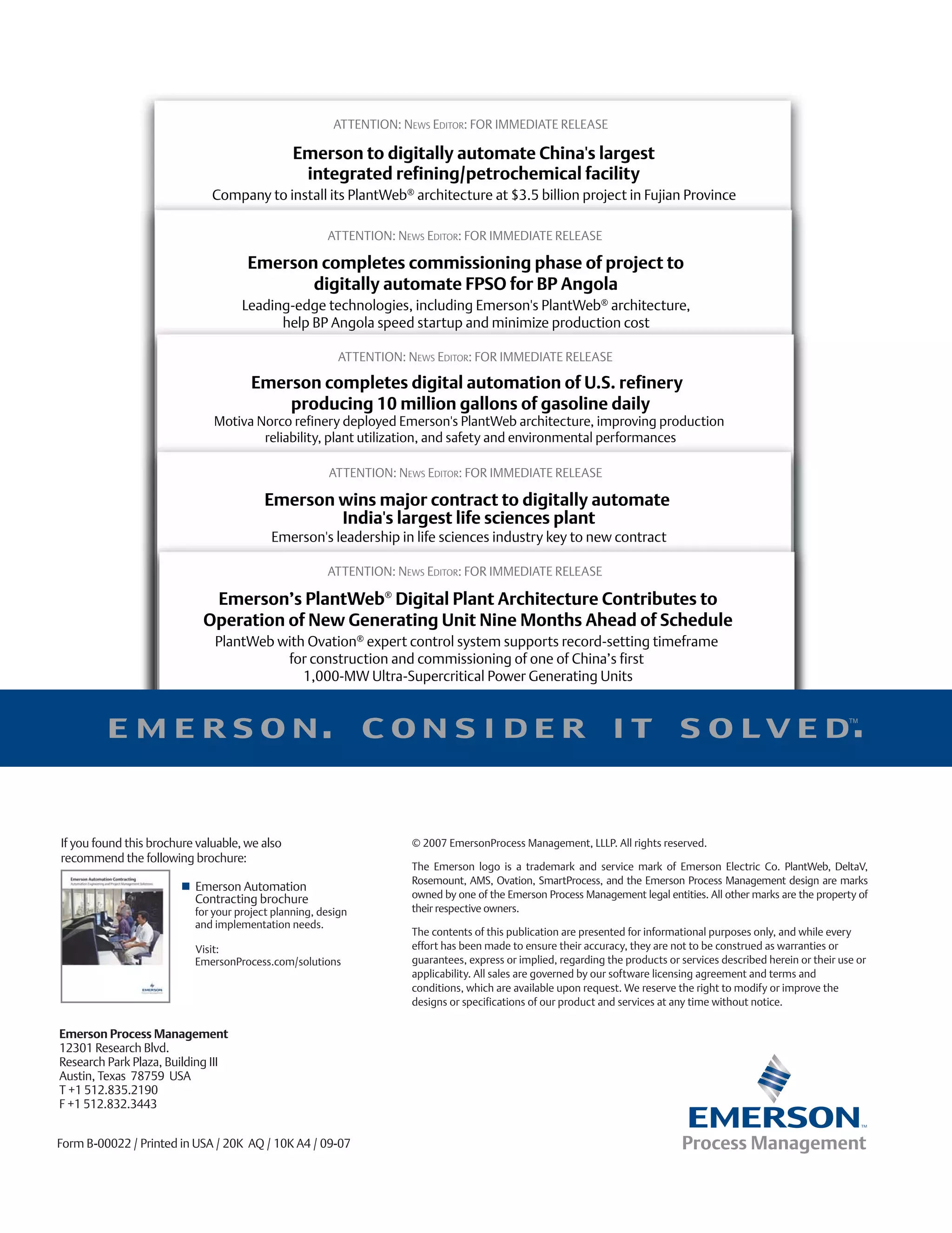 If you found this brochure valuable, we also                  © 2007 EmersonProcess Management, LLLP. All rights reserved.
recommend the following brochure:
                                                              The Emerson logo is a trademark and service mark of Emerson Electric Co. PlantWeb, DeltaV,
                                                              Rosemount, AMS, Ovation, SmartProcess, and the Emerson Process Management design are marks
                          Emerson Automation
                          Contracting brochure                owned by one of the Emerson Process Management legal entities. All other marks are the property of
                          for your project planning, design   their respective owners.
                          and implementation needs.
                                                              The contents of this publication are presented for informational purposes only, and while every
                          Visit:                              effort has been made to ensure their accuracy, they are not to be construed as warranties or
                          EmersonProcess.com/solutions        guarantees, express or implied, regarding the products or services described herein or their use or
                                                              applicability. All sales are governed by our software licensing agreement and terms and
                                                              conditions, which are available upon request. We reserve the right to modify or improve the
                                                              designs or specifications of our product and services at any time without notice.

Emerson Process Management
12301 Research Blvd.
Research Park Plaza, Building III
Austin, Texas 78759 USA
T +1 512.835.2190
F +1 512.832.3443


Form B-00022 / Printed in USA / 20K AQ / 10K A4 / 09-07
 