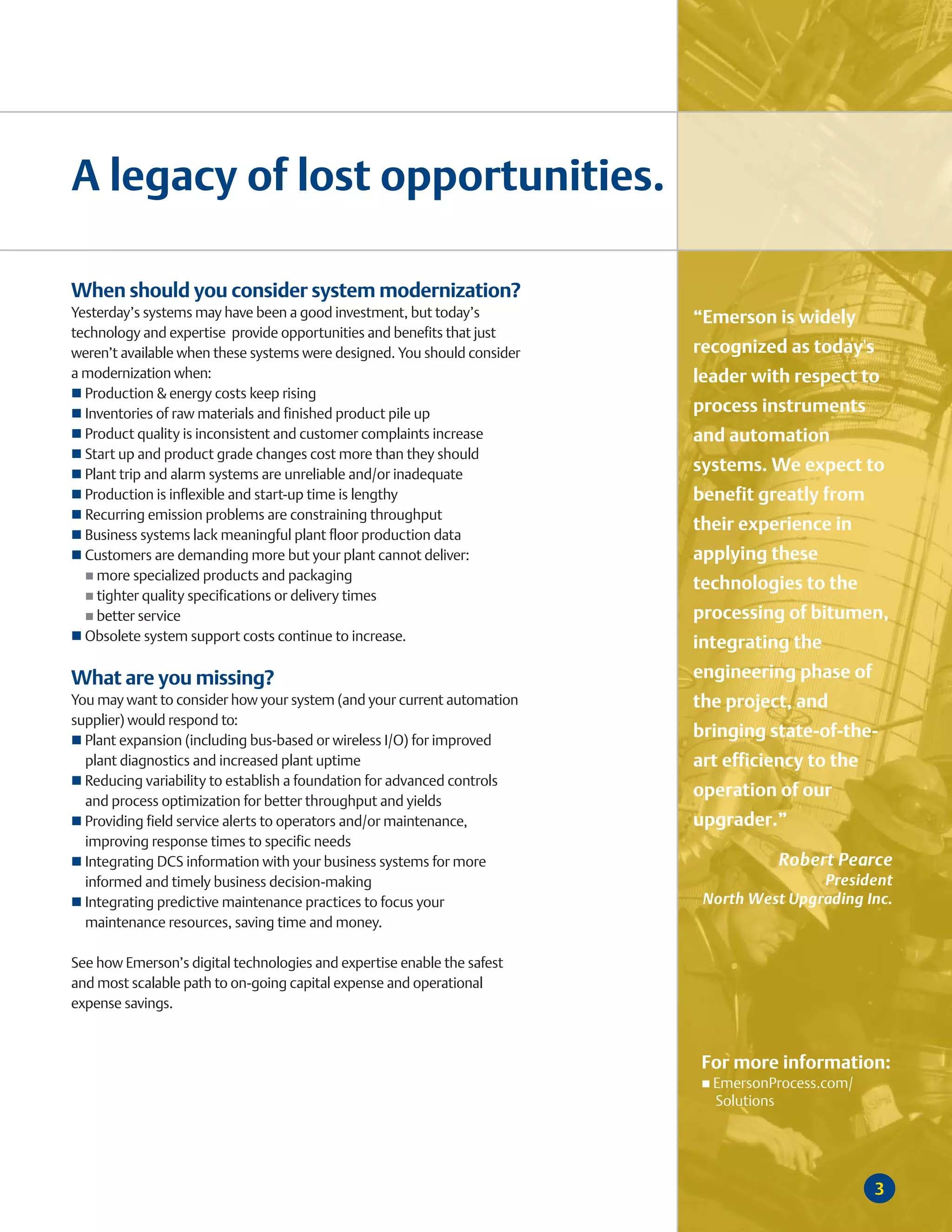 A legacy of lost opportunities.

When should you consider system modernization?
Yesterday’s systems may have been a good investment, but today’s          “Emerson is widely
technology and expertise provide opportunities and benefits that just
weren’t available when these systems were designed. You should consider   recognized as today's
a modernization when:                                                     leader with respect to
  Production & energy costs keep rising
  Inventories of raw materials and finished product pile up               process instruments
  Product quality is inconsistent and customer complaints increase        and automation
  Start up and product grade changes cost more than they should
  Plant trip and alarm systems are unreliable and/or inadequate
                                                                          systems. We expect to
  Production is inflexible and start-up time is lengthy                   benefit greatly from
  Recurring emission problems are constraining throughput
                                                                          their experience in
  Business systems lack meaningful plant floor production data
  Customers are demanding more but your plant cannot deliver:             applying these
    more specialized products and packaging
                                                                          technologies to the
    tighter quality specifications or delivery times
    better service                                                        processing of bitumen,
  Obsolete system support costs continue to increase.                     integrating the
What are you missing?                                                     engineering phase of
You may want to consider how your system (and your current automation     the project, and
supplier) would respond to:
  Plant expansion (including bus-based or wireless I/O) for improved
                                                                          bringing state-of-the-
  plant diagnostics and increased plant uptime                            art efficiency to the
  Reducing variability to establish a foundation for advanced controls
                                                                          operation of our
  and process optimization for better throughput and yields
  Providing field service alerts to operators and/or maintenance,         upgrader.”
  improving response times to specific needs
  Integrating DCS information with your business systems for more                   Robert Pearce
  informed and timely business decision-making                                            President
  Integrating predictive maintenance practices to focus your               North West Upgrading Inc.
  maintenance resources, saving time and money.

See how Emerson’s digital technologies and expertise enable the safest
and most scalable path to on-going capital expense and operational
expense savings.



                                                                           For more information:
                                                                            EmersonProcess.com/
                                                                            Solutions




                                                                                                  3
 