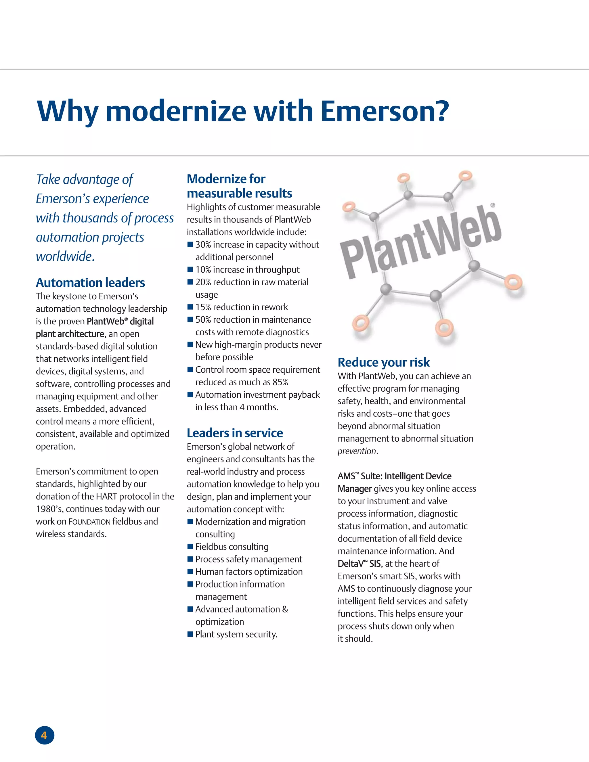 Why modernize with Emerson?

Take advantage of         Modernize for
Emerson’s experience      measurable results
                          Highlights of customer measurable
with thousands of process results in thousands of PlantWeb
                          installations worldwide include:
automation projects         30% increase in capacity without
worldwide.                  additional personnel
                                         10% increase in throughput
Automation leaders                       20% reduction in raw material
The keystone to Emerson’s                usage
automation technology leadership         15% reduction in rework
is the proven PlantWeb® digital          50% reduction in maintenance
plant architecture, an open              costs with remote diagnostics
standards-based digital solution         New high-margin products never
that networks intelligent field          before possible
                                         Control room space requirement
                                                                           Reduce your risk
devices, digital systems, and
                                                                           With PlantWeb, you can achieve an
software, controlling processes and      reduced as much as 85%
                                                                           effective program for managing
managing equipment and other             Automation investment payback
                                                                           safety, health, and environmental
assets. Embedded, advanced               in less than 4 months.
                                                                           risks and costs—one that goes
control means a more efficient,
                                                                           beyond abnormal situation
consistent, available and optimized    Leaders in service                  management to abnormal situation
operation.                             Emerson’s global network of         prevention.
                                       engineers and consultants has the
Emerson’s commitment to open           real-world industry and process     AMS™ Suite: Intelligent Device
standards, highlighted by our          automation knowledge to help you    Manager gives you key online access
donation of the HART protocol in the   design, plan and implement your     to your instrument and valve
1980’s, continues today with our       automation concept with:            process information, diagnostic
work on FOUNDATION fieldbus and          Modernization and migration       status information, and automatic
wireless standards.                      consulting                        documentation of all field device
                                         Fieldbus consulting               maintenance information. And
                                         Process safety management         DeltaV™ SIS, at the heart of
                                         Human factors optimization        Emerson’s smart SIS, works with
                                         Production information            AMS to continuously diagnose your
                                         management                        intelligent field services and safety
                                         Advanced automation &             functions. This helps ensure your
                                         optimization                      process shuts down only when
                                         Plant system security.            it should.




 4
 