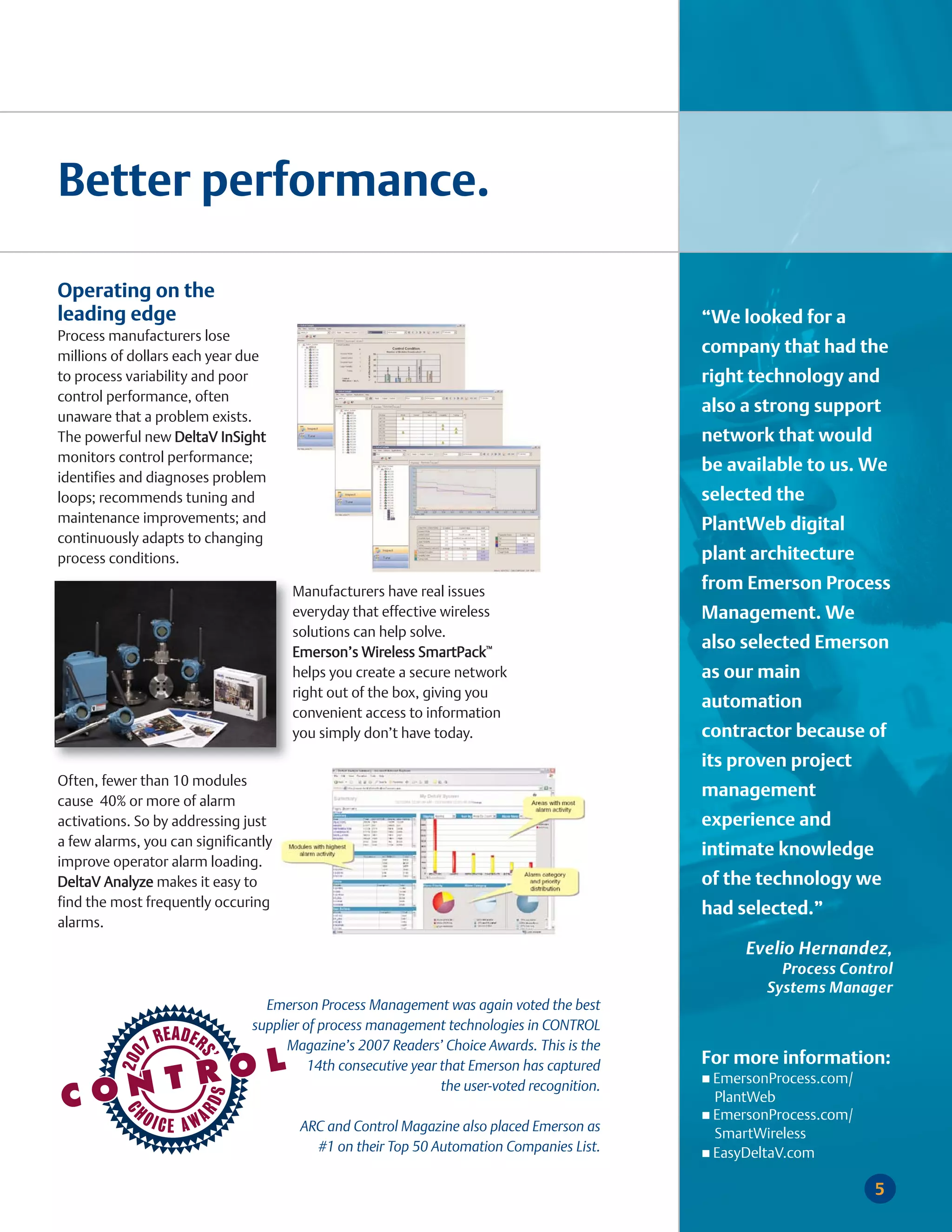 Better performance.

Operating on the
leading edge                                                                                 “We looked for a
Process manufacturers lose
millions of dollars each year due
                                                                                             company that had the
to process variability and poor                                                              right technology and
control performance, often
                                                                                             also a strong support
unaware that a problem exists.
The powerful new DeltaV InSight                                                              network that would
monitors control performance;
                                                                                             be available to us. We
identifies and diagnoses problem
loops; recommends tuning and                                                                 selected the
maintenance improvements; and                                                                PlantWeb digital
continuously adapts to changing
process conditions.                                                                          plant architecture
                                      Manufacturers have real issues                         from Emerson Process
                                      everyday that effective wireless                       Management. We
                                      solutions can help solve.
                                      Emerson’s Wireless SmartPack™
                                                                                             also selected Emerson
                                      helps you create a secure network                      as our main
                                      right out of the box, giving you
                                                                                             automation
                                      convenient access to information
                                      you simply don’t have today.                           contractor because of
                                                                                             its proven project
Often, fewer than 10 modules
                                                                                             management
cause 40% or more of alarm
activations. So by addressing just                                                           experience and
a few alarms, you can significantly
                                                                                             intimate knowledge
improve operator alarm loading.
DeltaV Analyze makes it easy to                                                              of the technology we
find the most frequently occuring                                                            had selected.”
alarms.
                                                                                                  Evelio Hernandez,
                                                                                                       Process Control
                                                                                                     Systems Manager
                                 Emerson Process Management was again voted the best
                               supplier of process management technologies in CONTROL
                                     Magazine’s 2007 Readers’ Choice Awards. This is the
                                         14th consecutive year that Emerson has captured     For more information:
                                                                                              EmersonProcess.com/
                                                               the user-voted recognition.
                                                                                              PlantWeb
                                                                                              EmersonProcess.com/
                                       ARC and Control Magazine also placed Emerson as        SmartWireless
                                         #1 on their Top 50 Automation Companies List.        EasyDeltaV.com

                                                                                                                    5
 