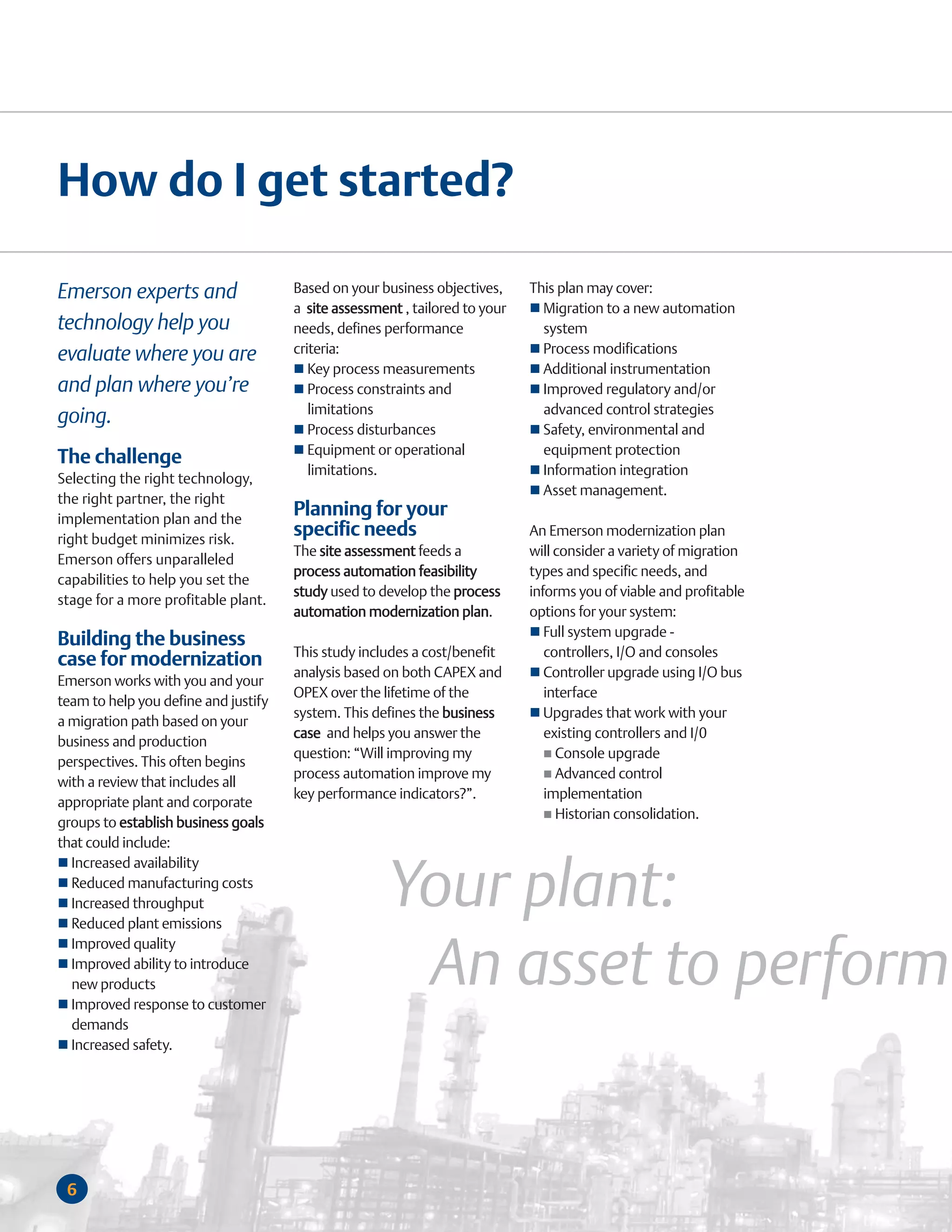 How do I get started?

Emerson experts and                   Based on your business objectives,     This plan may cover:
                                      a site assessment , tailored to your     Migration to a new automation
technology help you                   needs, defines performance               system
evaluate where you are                criteria:                                Process modifications
                                         Key process measurements              Additional instrumentation
and plan where you’re                    Process constraints and               Improved regulatory and/or
                                         limitations                           advanced control strategies
going.
                                         Process disturbances                  Safety, environmental and
                                         Equipment or operational              equipment protection
The challenge
                                         limitations.                          Information integration
Selecting the right technology,
                                                                               Asset management.
the right partner, the right
implementation plan and the
                                      Planning for your
right budget minimizes risk.
                                      specific needs                         An Emerson modernization plan
                                      The site assessment feeds a            will consider a variety of migration
Emerson offers unparalleled
                                      process automation feasibility         types and specific needs, and
capabilities to help you set the
                                      study used to develop the process      informs you of viable and profitable
stage for a more profitable plant.
                                      automation modernization plan.         options for your system:
                                                                                Full system upgrade -
Building the business
                                      This study includes a cost/benefit        controllers, I/O and consoles
case for modernization
                                      analysis based on both CAPEX and          Controller upgrade using I/O bus
Emerson works with you and your
                                      OPEX over the lifetime of the             interface
team to help you define and justify
                                      system. This defines the business         Upgrades that work with your
a migration path based on your
                                      case and helps you answer the             existing controllers and I/0
business and production
                                      question: “Will improving my                Console upgrade
perspectives. This often begins
                                      process automation improve my               Advanced control
with a review that includes all
                                      key performance indicators?”.             implementation
appropriate plant and corporate
                                                                                  Historian consolidation.
groups to establish business goals
that could include:


                                                     Your plant:
  Increased availability
  Reduced manufacturing costs
  Increased throughput
  Reduced plant emissions


                                                      An asset to perform
  Improved quality
  Improved ability to introduce
  new products
  Improved response to customer
  demands
  Increased safety.




 6
 