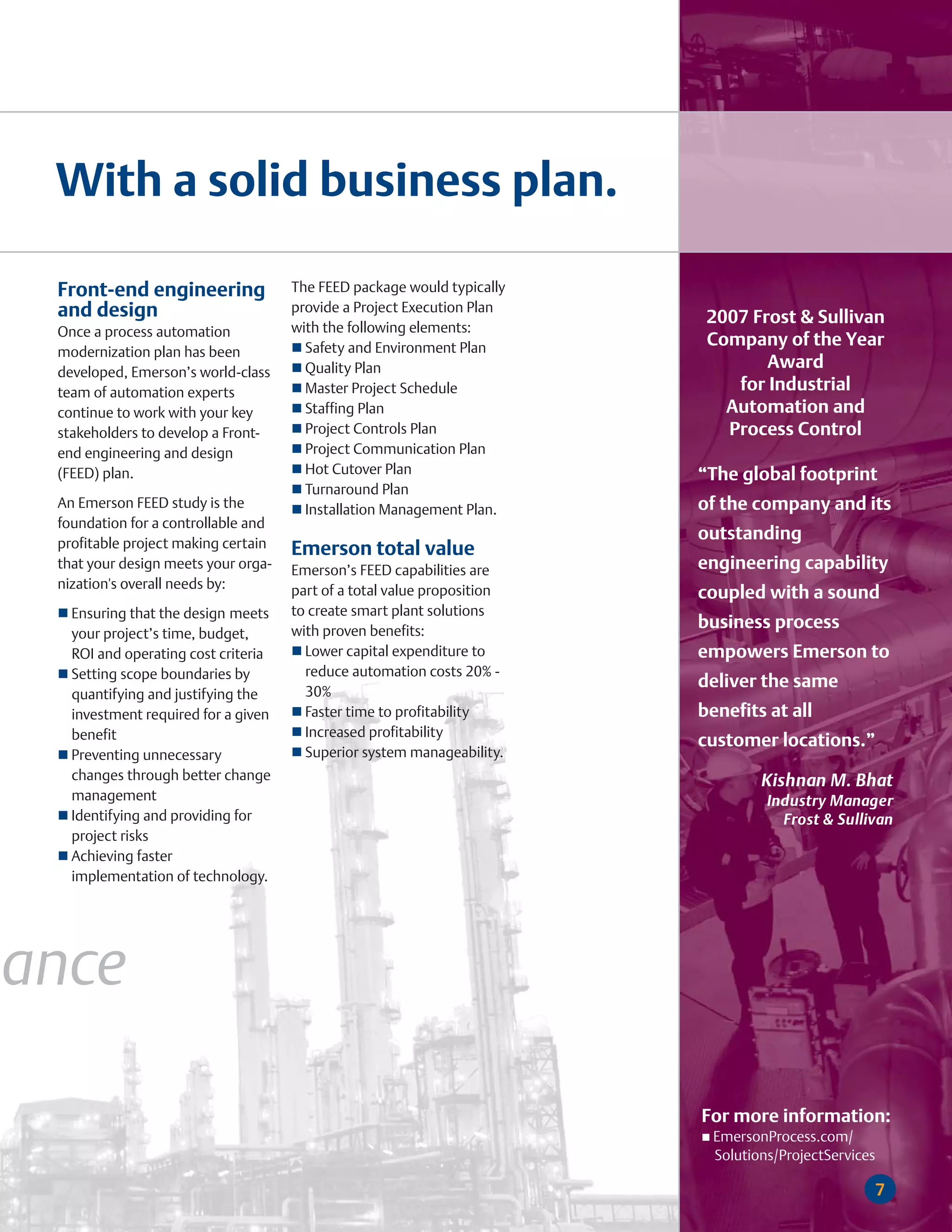 With a solid business plan.

 Front-end engineering               The FEED package would typically
 and design                          provide a Project Execution Plan
                                                                          2007 Frost & Sullivan
 Once a process automation           with the following elements:
                                       Safety and Environment Plan        Company of the Year
 modernization plan has been
 developed, Emerson’s world-class      Quality Plan                              Award
 team of automation experts            Master Project Schedule               for Industrial
 continue to work with your key        Staffing Plan                        Automation and
 stakeholders to develop a Front-      Project Controls Plan                Process Control
 end engineering and design            Project Communication Plan
 (FEED) plan.                          Hot Cutover Plan                  “The global footprint
                                       Turnaround Plan
 An Emerson FEED study is the          Installation Management Plan.     of the company and its
 foundation for a controllable and
 profitable project making certain
                                                                         outstanding
                                     Emerson total value
 that your design meets your orga-   Emerson’s FEED capabilities are     engineering capability
 nization's overall needs by:        part of a total value proposition   coupled with a sound
   Ensuring that the design meets    to create smart plant solutions
                                     with proven benefits:
                                                                         business process
   your project’s time, budget,
   ROI and operating cost criteria     Lower capital expenditure to      empowers Emerson to
   Setting scope boundaries by         reduce automation costs 20% -
                                                                         deliver the same
   quantifying and justifying the      30%
   investment required for a given     Faster time to profitability      benefits at all
   benefit                             Increased profitability
                                                                         customer locations.”
   Preventing unnecessary              Superior system manageability.
   changes through better change                                                 Kishnan M. Bhat
   management                                                                     Industry Manager
   Identifying and providing for                                                    Frost & Sullivan
   project risks
   Achieving faster
   implementation of technology.




ance

                                                                         For more information:
                                                                          EmersonProcess.com/
                                                                          Solutions/ProjectServices

                                                                                                      7
 