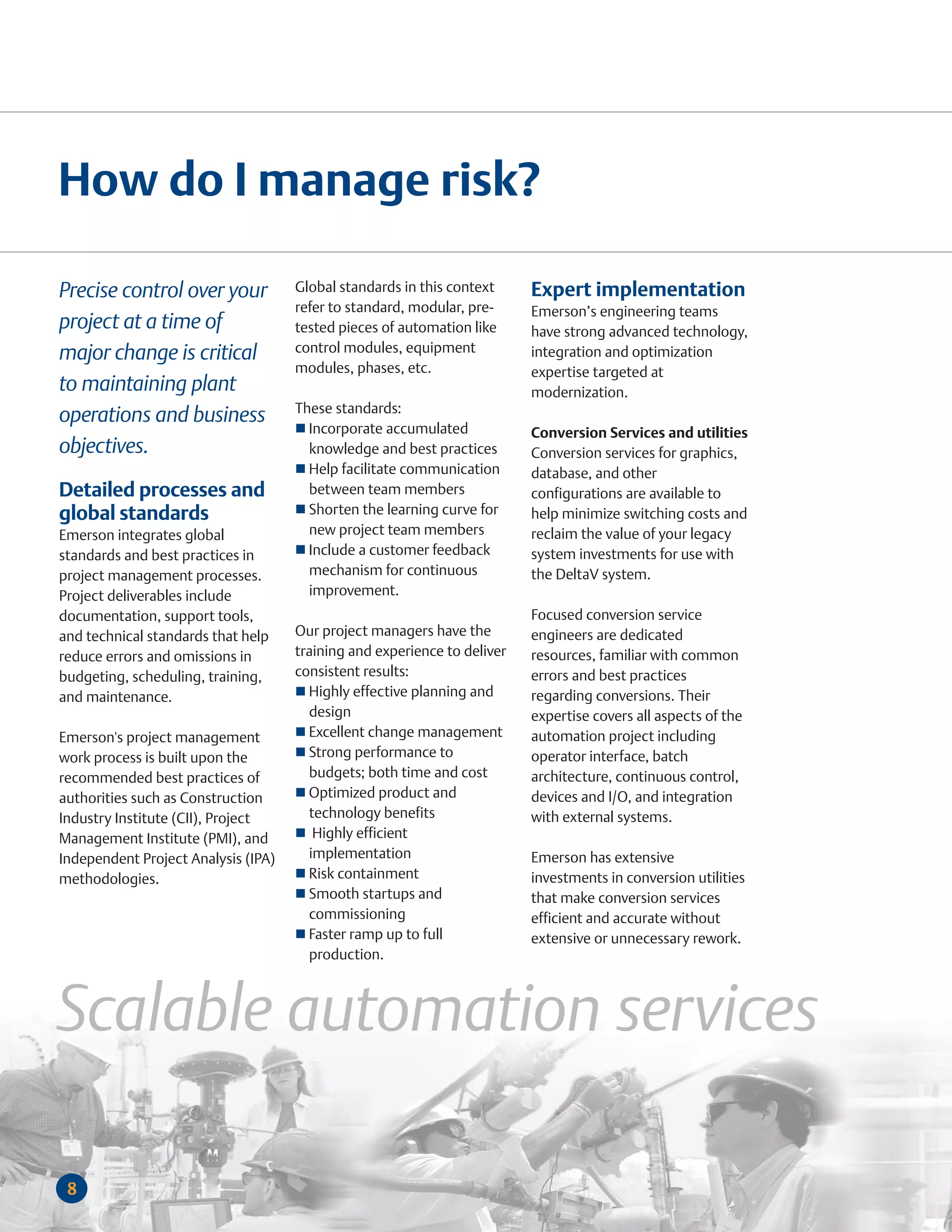 How do I manage risk?

Precise control over your            Global standards in this context     Expert implementation
                                     refer to standard, modular, pre-     Emerson’s engineering teams
project at a time of                 tested pieces of automation like     have strong advanced technology,
major change is critical             control modules, equipment           integration and optimization
                                     modules, phases, etc.                expertise targeted at
to maintaining plant                                                      modernization.
                                     These standards:
operations and business
                                       Incorporate accumulated            Conversion Services and utilities
objectives.                            knowledge and best practices       Conversion services for graphics,
                                       Help facilitate communication      database, and other
Detailed processes and                 between team members               configurations are available to
global standards                       Shorten the learning curve for     help minimize switching costs and
Emerson integrates global              new project team members           reclaim the value of your legacy
standards and best practices in        Include a customer feedback        system investments for use with
project management processes.          mechanism for continuous           the DeltaV system.
Project deliverables include           improvement.
documentation, support tools,                                             Focused conversion service
and technical standards that help    Our project managers have the        engineers are dedicated
reduce errors and omissions in       training and experience to deliver   resources, familiar with common
budgeting, scheduling, training,     consistent results:                  errors and best practices
and maintenance.                       Highly effective planning and      regarding conversions. Their
                                       design                             expertise covers all aspects of the
Emerson's project management           Excellent change management        automation project including
work process is built upon the         Strong performance to              operator interface, batch
recommended best practices of          budgets; both time and cost        architecture, continuous control,
authorities such as Construction       Optimized product and              devices and I/O, and integration
Industry Institute (CII), Project      technology benefits                with external systems.
Management Institute (PMI), and         Highly efficient
Independent Project Analysis (IPA)     implementation                     Emerson has extensive
methodologies.                         Risk containment                   investments in conversion utilities
                                       Smooth startups and                that make conversion services
                                       commissioning                      efficient and accurate without
                                       Faster ramp up to full             extensive or unnecessary rework.
                                       production.



Scalable automation services

 8
 