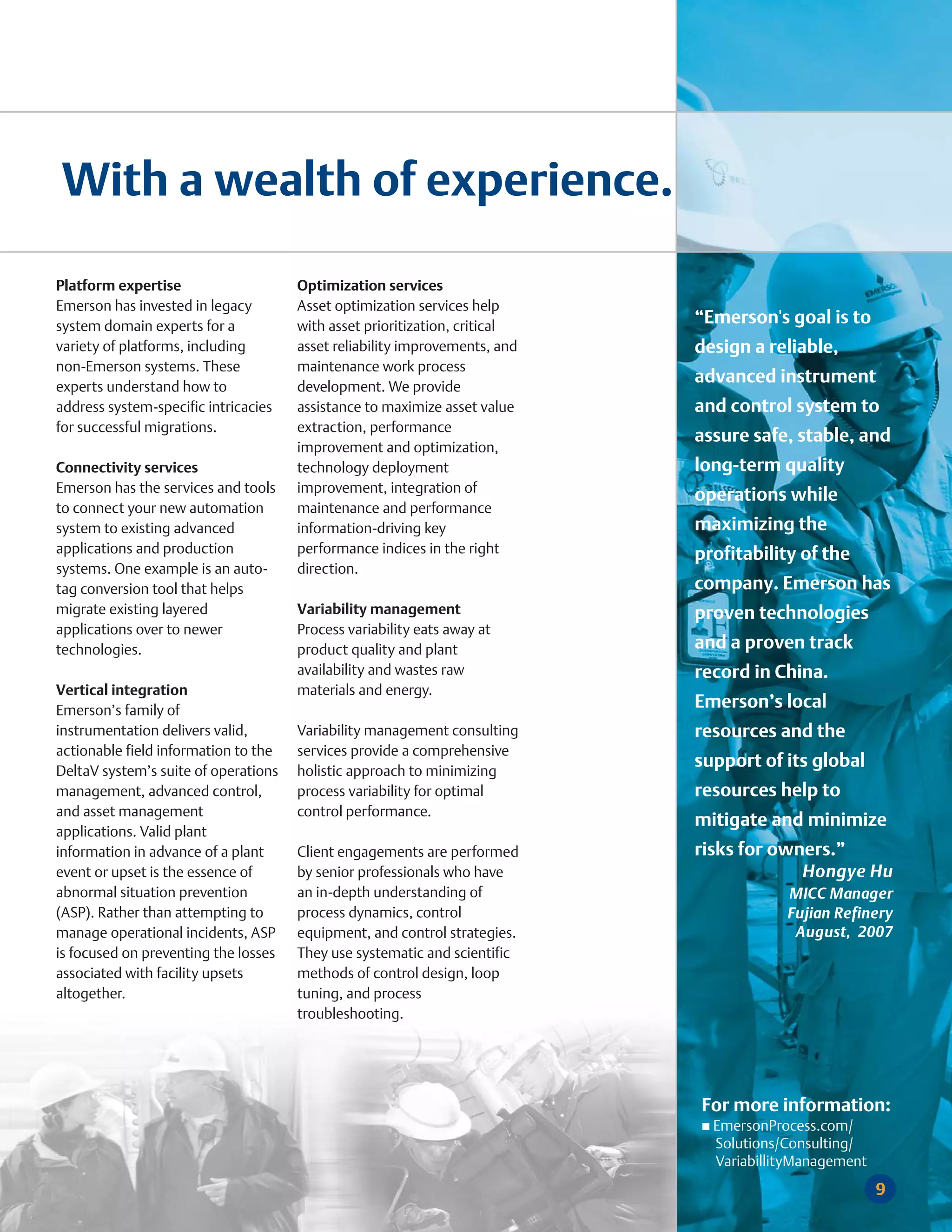 With a wealth of experience.

Platform expertise                    Optimization services
Emerson has invested in legacy        Asset optimization services help
system domain experts for a           with asset prioritization, critical
                                                                            “Emerson's goal is to
variety of platforms, including       asset reliability improvements, and   design a reliable,
non-Emerson systems. These            maintenance work process
experts understand how to             development. We provide
                                                                            advanced instrument
address system-specific intricacies   assistance to maximize asset value    and control system to
for successful migrations.            extraction, performance
                                                                            assure safe, stable, and
                                      improvement and optimization,
Connectivity services                 technology deployment                 long-term quality
Emerson has the services and tools    improvement, integration of
                                                                            operations while
to connect your new automation        maintenance and performance
system to existing advanced           information-driving key               maximizing the
applications and production           performance indices in the right      profitability of the
systems. One example is an auto-      direction.
tag conversion tool that helps                                              company. Emerson has
migrate existing layered              Variability management                proven technologies
applications over to newer            Process variability eats away at
technologies.                         product quality and plant             and a proven track
                                      availability and wastes raw           record in China.
Vertical integration                  materials and energy.
Emerson’s family of
                                                                            Emerson’s local
instrumentation delivers valid,       Variability management consulting     resources and the
actionable field information to the   services provide a comprehensive
DeltaV system’s suite of operations   holistic approach to minimizing
                                                                            support of its global
management, advanced control,         process variability for optimal       resources help to
and asset management                  control performance.
                                                                            mitigate and minimize
applications. Valid plant
information in advance of a plant     Client engagements are performed      risks for owners.”
event or upset is the essence of      by senior professionals who have                   Hongye Hu
abnormal situation prevention         an in-depth understanding of                      MICC Manager
(ASP). Rather than attempting to      process dynamics, control                         Fujian Refinery
manage operational incidents, ASP     equipment, and control strategies.                 August, 2007
is focused on preventing the losses   They use systematic and scientific
associated with facility upsets       methods of control design, loop
altogether.                           tuning, and process
                                      troubleshooting.




                                                                            For more information:
                                                                              EmersonProcess.com/
                                                                              Solutions/Consulting/
                                                                              VariabillityManagement
                                                                                                       9
 