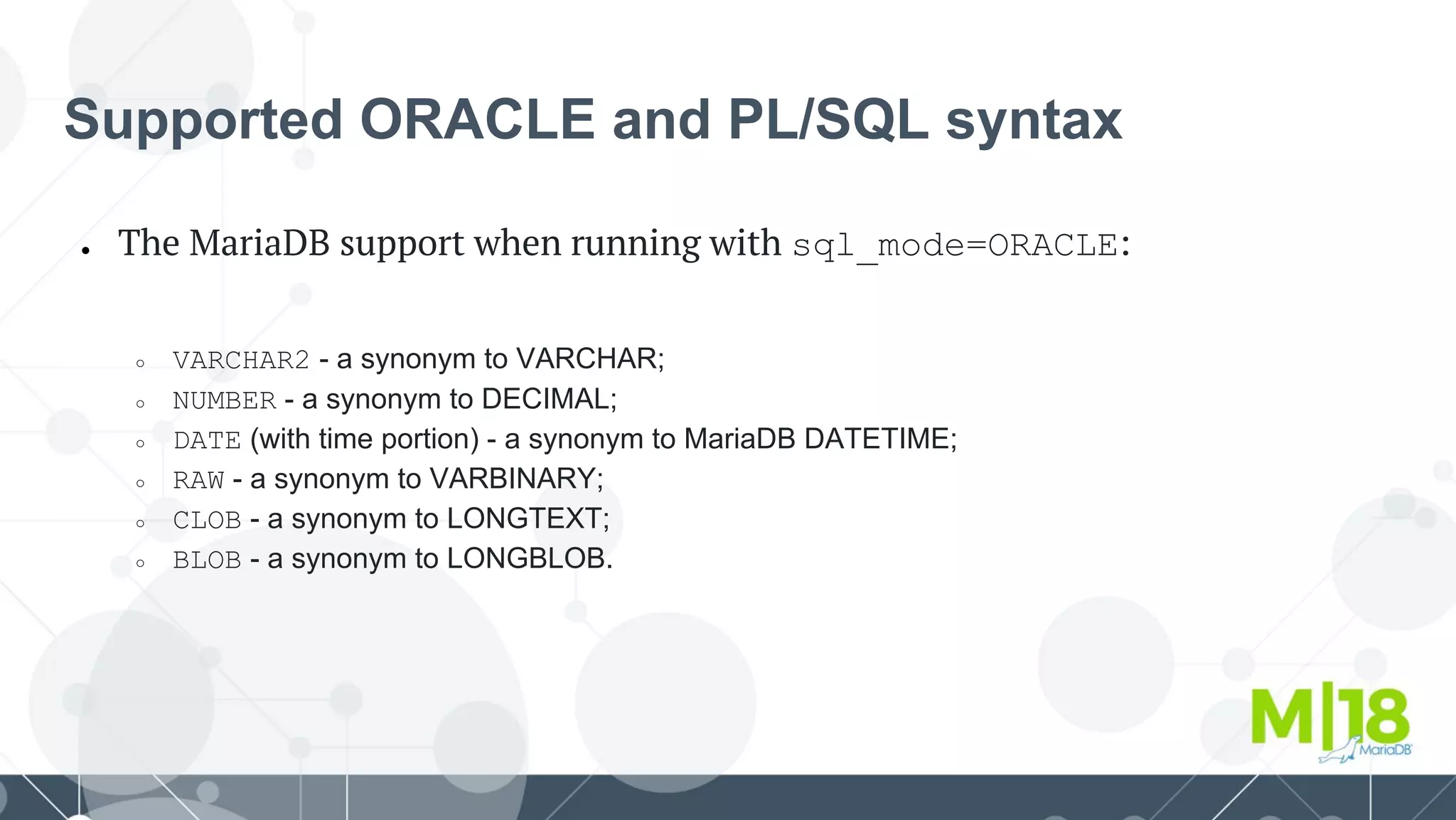 Supported ORACLE and PL/SQL syntax
● The MariaDB support when running with sql_mode=ORACLE:
○ VARCHAR2 - a synonym to VARCHAR;
○ NUMBER - a synonym to DECIMAL;
○ DATE (with time portion) - a synonym to MariaDB DATETIME;
○ RAW - a synonym to VARBINARY;
○ CLOB - a synonym to LONGTEXT;
○ BLOB - a synonym to LONGBLOB.
 
