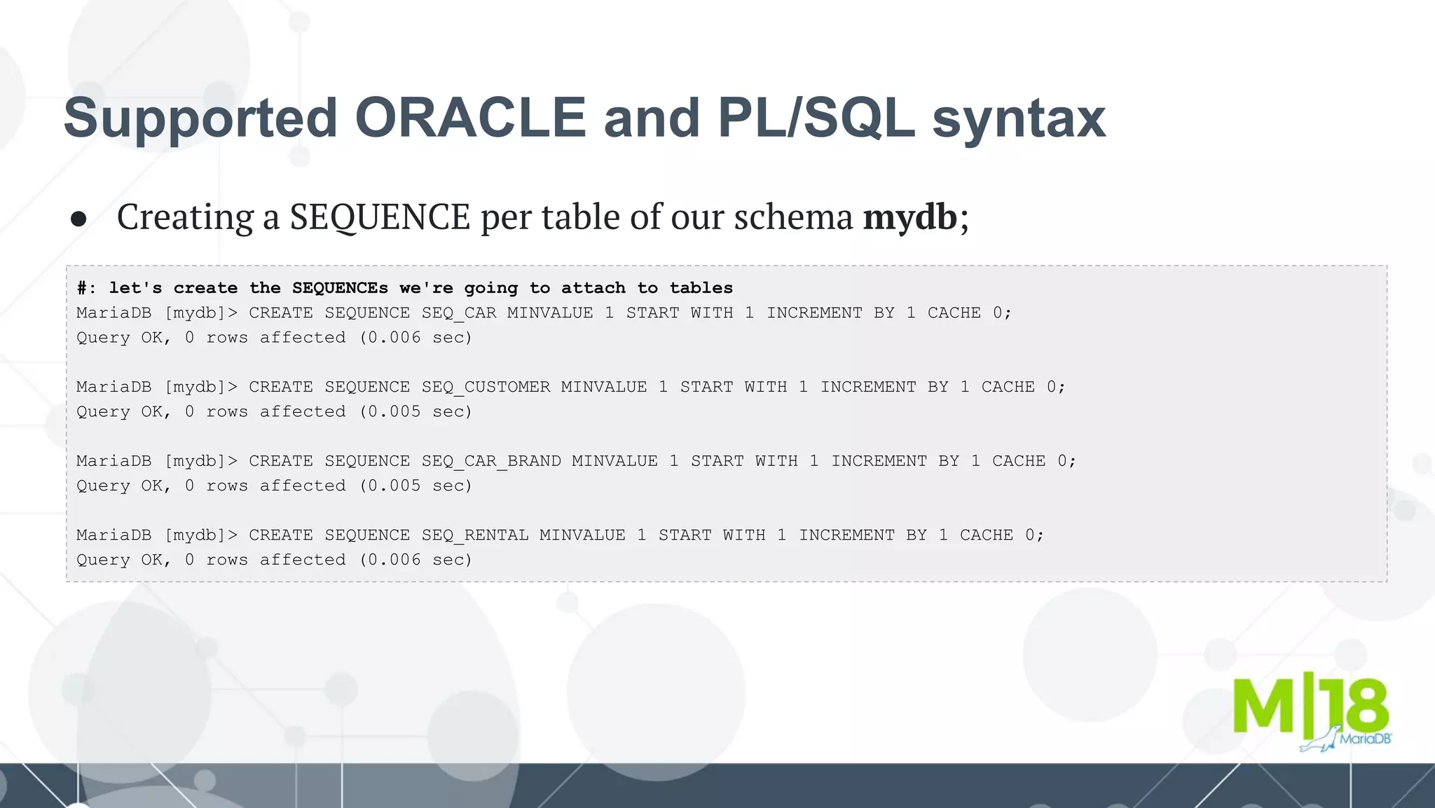 Supported ORACLE and PL/SQL syntax
● Creating a SEQUENCE per table of our schema mydb;
#: let's create the SEQUENCEs we're going to attach to tables
MariaDB [mydb]> CREATE SEQUENCE SEQ_CAR MINVALUE 1 START WITH 1 INCREMENT BY 1 CACHE 0;
Query OK, 0 rows affected (0.006 sec)
MariaDB [mydb]> CREATE SEQUENCE SEQ_CUSTOMER MINVALUE 1 START WITH 1 INCREMENT BY 1 CACHE 0;
Query OK, 0 rows affected (0.005 sec)
MariaDB [mydb]> CREATE SEQUENCE SEQ_CAR_BRAND MINVALUE 1 START WITH 1 INCREMENT BY 1 CACHE 0;
Query OK, 0 rows affected (0.005 sec)
MariaDB [mydb]> CREATE SEQUENCE SEQ_RENTAL MINVALUE 1 START WITH 1 INCREMENT BY 1 CACHE 0;
Query OK, 0 rows affected (0.006 sec)
 