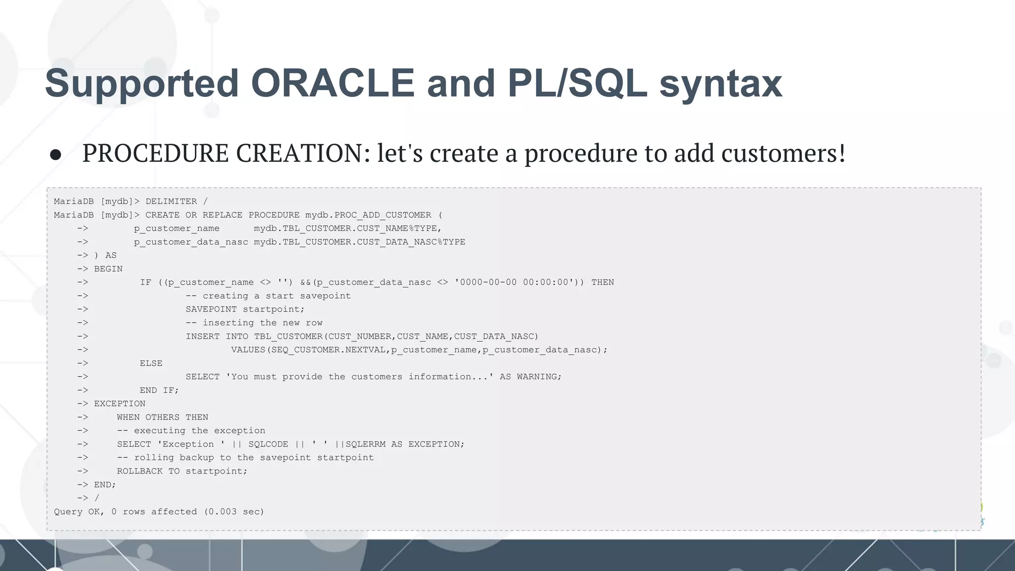 Supported ORACLE and PL/SQL syntax
● PROCEDURE CREATION: let's create a procedure to add customers!
MariaDB [mydb]> DELIMITER /
MariaDB [mydb]> CREATE OR REPLACE PROCEDURE mydb.PROC_ADD_CUSTOMER (
-> p_customer_name mydb.TBL_CUSTOMER.CUST_NAME%TYPE,
-> p_customer_data_nasc mydb.TBL_CUSTOMER.CUST_DATA_NASC%TYPE
-> ) AS
-> BEGIN
-> IF ((p_customer_name <> '') &&(p_customer_data_nasc <> '0000-00-00 00:00:00')) THEN
-> -- creating a start savepoint
-> SAVEPOINT startpoint;
-> -- inserting the new row
-> INSERT INTO TBL_CUSTOMER(CUST_NUMBER,CUST_NAME,CUST_DATA_NASC)
-> VALUES(SEQ_CUSTOMER.NEXTVAL,p_customer_name,p_customer_data_nasc);
-> ELSE
-> SELECT 'You must provide the customers information...' AS WARNING;
-> END IF;
-> EXCEPTION
-> WHEN OTHERS THEN
-> -- executing the exception
-> SELECT 'Exception ' || SQLCODE || ' ' ||SQLERRM AS EXCEPTION;
-> -- rolling backup to the savepoint startpoint
-> ROLLBACK TO startpoint;
-> END;
-> /
Query OK, 0 rows affected (0.003 sec)
 