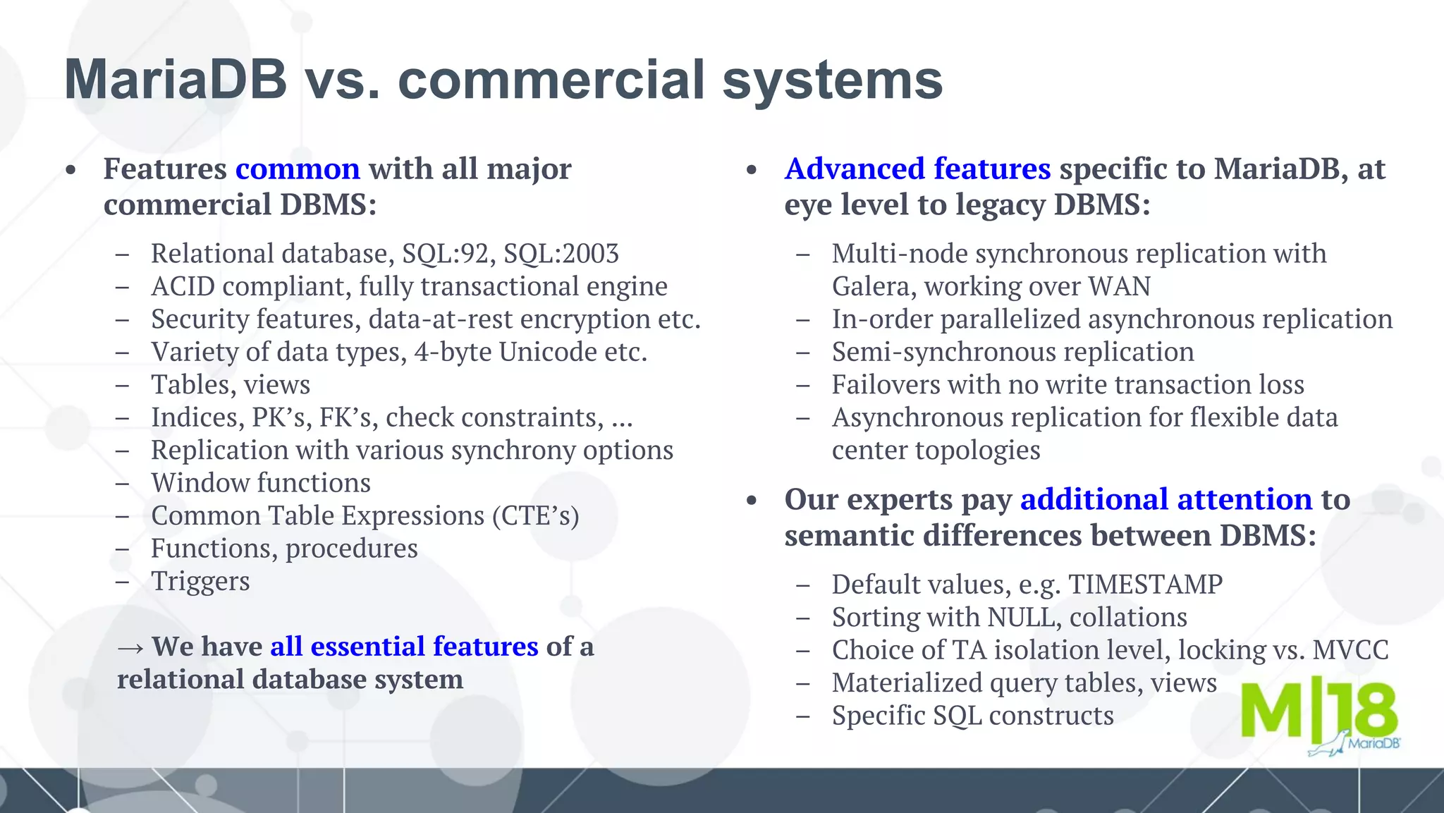 • Features common with all major
commercial DBMS:
– Relational database, SQL:92, SQL:2003
– ACID compliant, fully transactional engine
– Security features, data-at-rest encryption etc.
– Variety of data types, 4-byte Unicode etc.
– Tables, views
– Indices, PK’s, FK’s, check constraints, ...
– Replication with various synchrony options
– Window functions
– Common Table Expressions (CTE’s)
– Functions, procedures
– Triggers
→ We have all essential features of a
relational database system
MariaDB vs. commercial systems
• Advanced features specific to MariaDB, at
eye level to legacy DBMS:
– Multi-node synchronous replication with
Galera, working over WAN
– In-order parallelized asynchronous replication
– Semi-synchronous replication
– Failovers with no write transaction loss
– Asynchronous replication for flexible data
center topologies
• Our experts pay additional attention to
semantic differences between DBMS:
– Default values, e.g. TIMESTAMP
– Sorting with NULL, collations
– Choice of TA isolation level, locking vs. MVCC
– Materialized query tables, views
– Specific SQL constructs
 