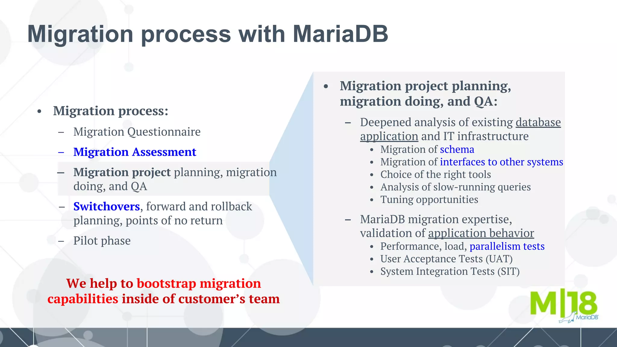 Migration process with MariaDB
• Migration project planning,
migration doing, and QA:
– Deepened analysis of existing database
application and IT infrastructure
• Migration of schema
• Migration of interfaces to other systems
• Choice of the right tools
• Analysis of slow-running queries
• Tuning opportunities
– MariaDB migration expertise,
validation of application behavior
• Performance, load, parallelism tests
• User Acceptance Tests (UAT)
• System Integration Tests (SIT)
• Migration process:
– Migration Questionnaire
– Migration Assessment
– Migration project planning, migration
doing, and QA
Switchovers, forward and rollback
planning, points of no return
– Pilot phase
We help to bootstrap migration
capabilities inside of customer’s team
 