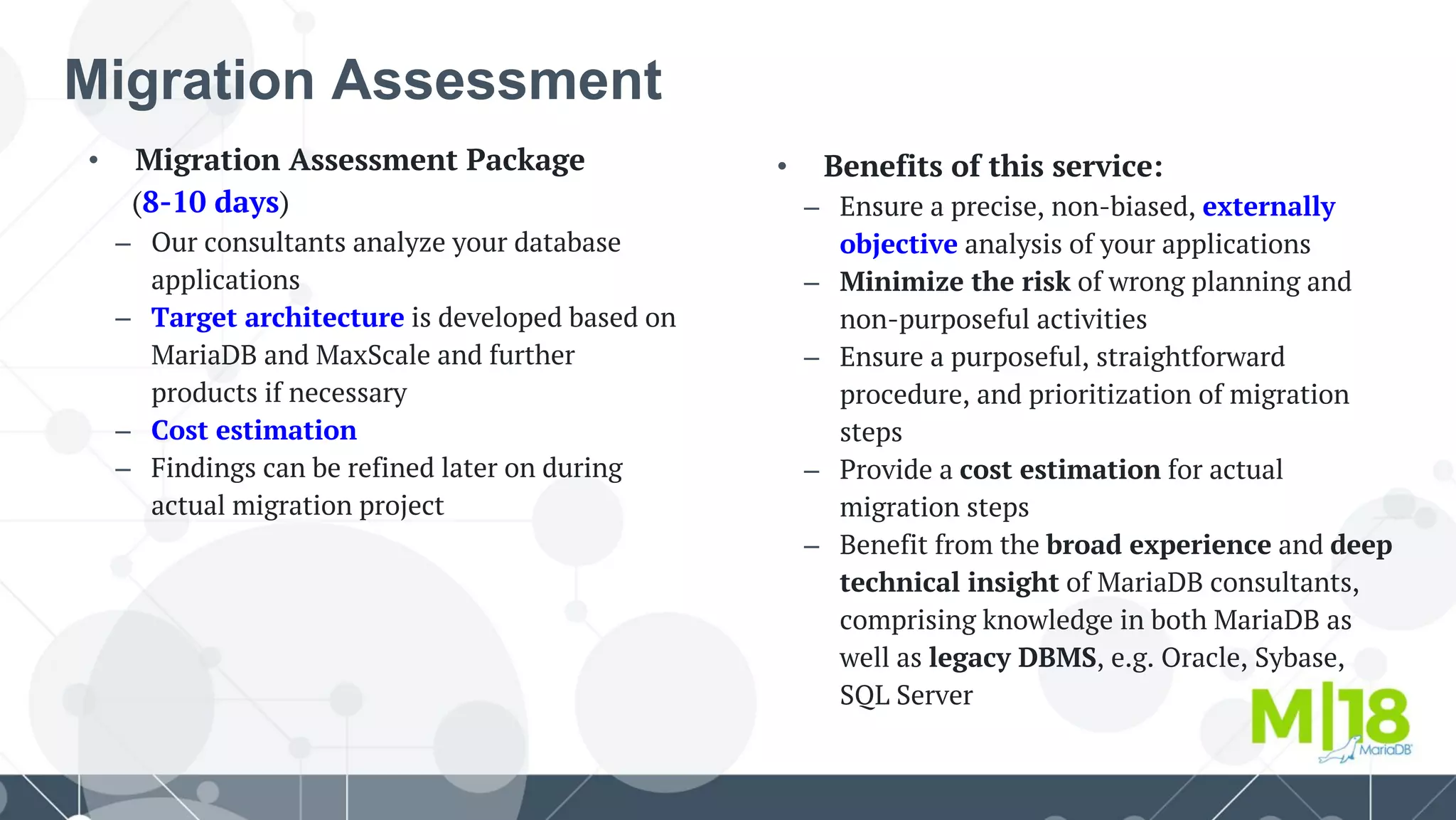 • Benefits of this service:
– Ensure a precise, non-biased, externally
objective analysis of your applications
– Minimize the risk of wrong planning and
non-purposeful activities
– Ensure a purposeful, straightforward
procedure, and prioritization of migration
steps
– Provide a cost estimation for actual
migration steps
– Benefit from the broad experience and deep
technical insight of MariaDB consultants,
comprising knowledge in both MariaDB as
well as legacy DBMS, e.g. Oracle, Sybase,
SQL Server
• Migration Assessment Package
(8-10 days)
– Our consultants analyze your database
applications
– Target architecture is developed based on
MariaDB and MaxScale and further
products if necessary
– Cost estimation
– Findings can be refined later on during
actual migration project
Migration Assessment
 