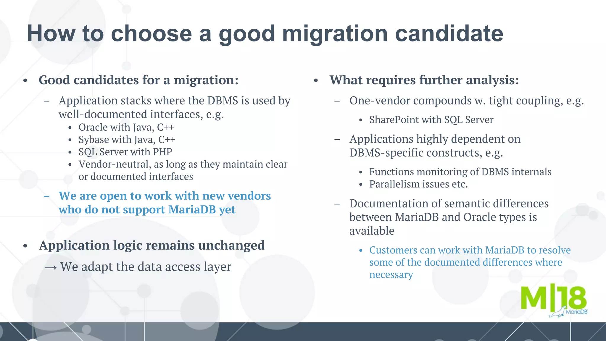 How to choose a good migration candidate
• What requires further analysis:
– One-vendor compounds w. tight coupling, e.g.
• SharePoint with SQL Server
– Applications highly dependent on
DBMS-specific constructs, e.g.
• Functions monitoring of DBMS internals
• Parallelism issues etc.
– Documentation of semantic differences
between MariaDB and Oracle types is
available
• Customers can work with MariaDB to resolve
some of the documented differences where
necessary
• Good candidates for a migration:
– Application stacks where the DBMS is used by
well-documented interfaces, e.g.
• Oracle with Java, C++
• Sybase with Java, C++
• SQL Server with PHP
• Vendor-neutral, as long as they maintain clear
or documented interfaces
– We are open to work with new vendors
who do not support MariaDB yet
• Application logic remains unchanged
→ We adapt the data access layer
 