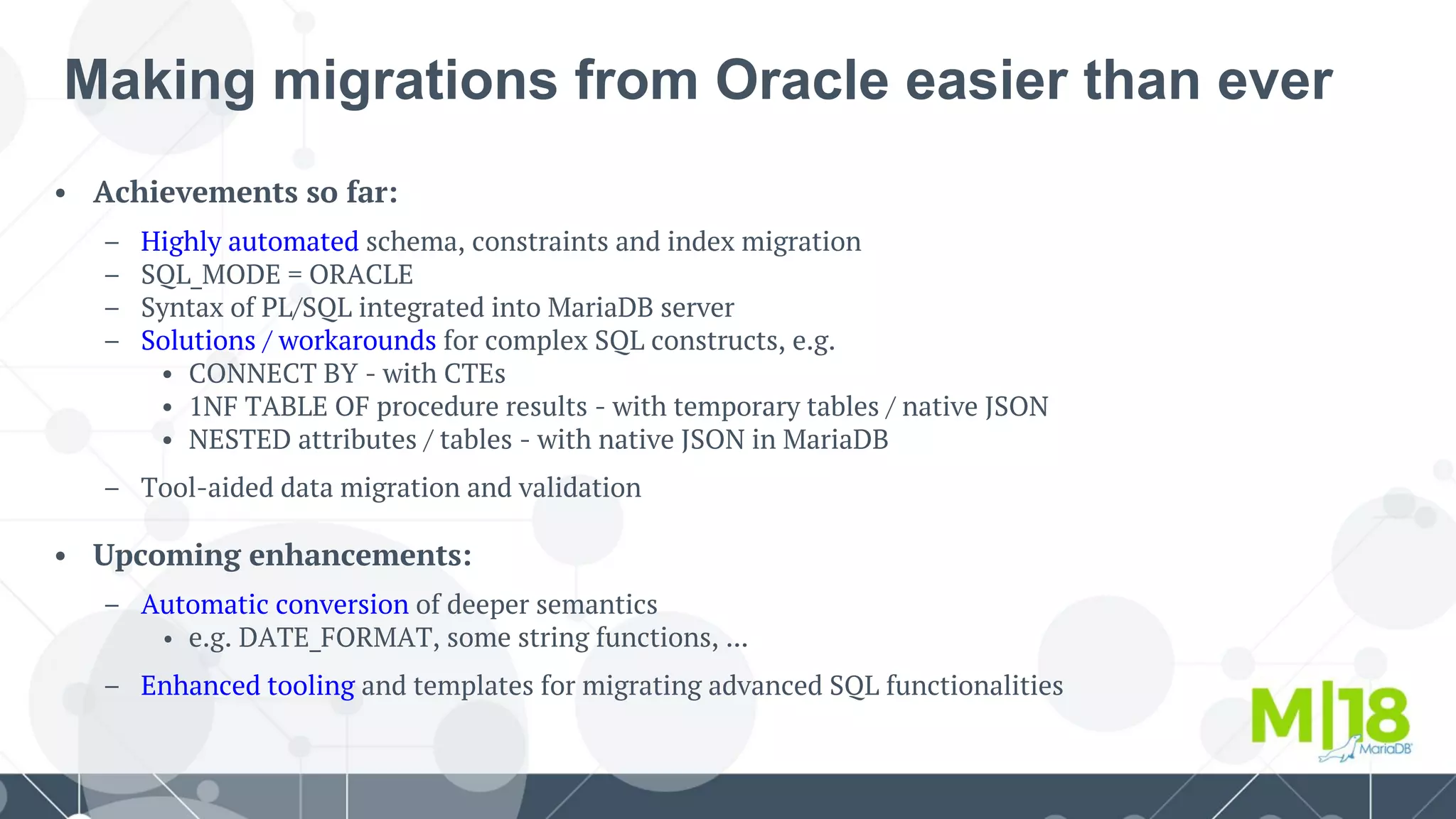 • Achievements so far:
– Highly automated schema, constraints and index migration
– SQL_MODE = ORACLE
– Syntax of PL/SQL integrated into MariaDB server
– Solutions / workarounds for complex SQL constructs, e.g.
• CONNECT BY - with CTEs
• 1NF TABLE OF procedure results - with temporary tables / native JSON
• NESTED attributes / tables - with native JSON in MariaDB
– Tool-aided data migration and validation
• Upcoming enhancements:
– Automatic conversion of deeper semantics
• e.g. DATE_FORMAT, some string functions, ...
– Enhanced tooling and templates for migrating advanced SQL functionalities
Making migrations from Oracle easier than ever
 