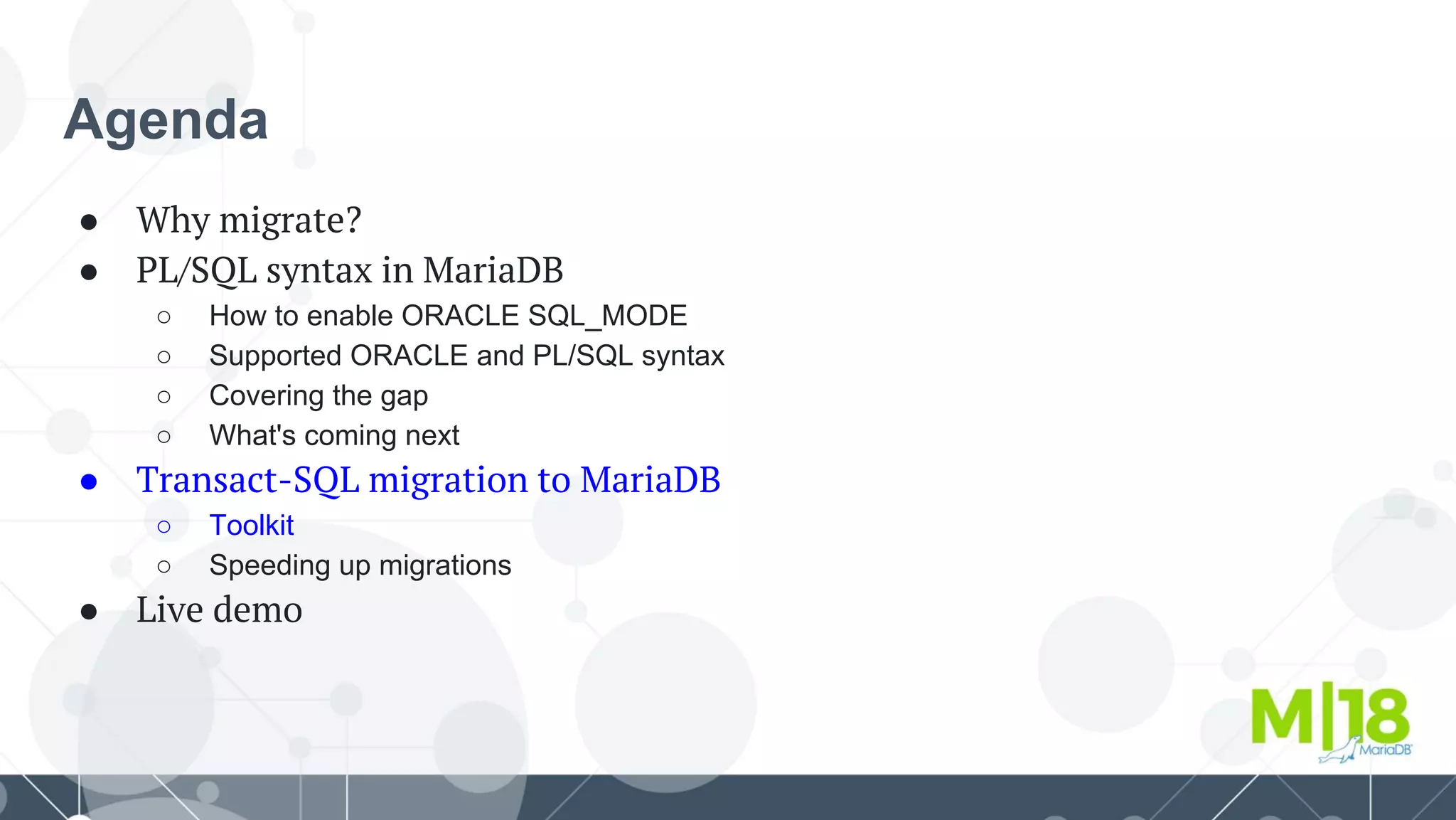 Agenda
● Why migrate?
● PL/SQL syntax in MariaDB
○ How to enable ORACLE SQL_MODE
○ Supported ORACLE and PL/SQL syntax
○ Covering the gap
○ What's coming next
● Transact-SQL migration to MariaDB
○ Toolkit
○ Speeding up migrations
● Live demo
 