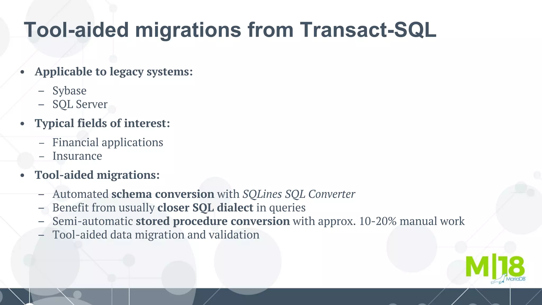 • Applicable to legacy systems:
– Sybase
– SQL Server
• Typical fields of interest:
– Financial applications
– Insurance
• Tool-aided migrations:
– Automated schema conversion with SQLines SQL Converter
– Benefit from usually closer SQL dialect in queries
– Semi-automatic stored procedure conversion with approx. 10-20% manual work
– Tool-aided data migration and validation
Tool-aided migrations from Transact-SQL
 
