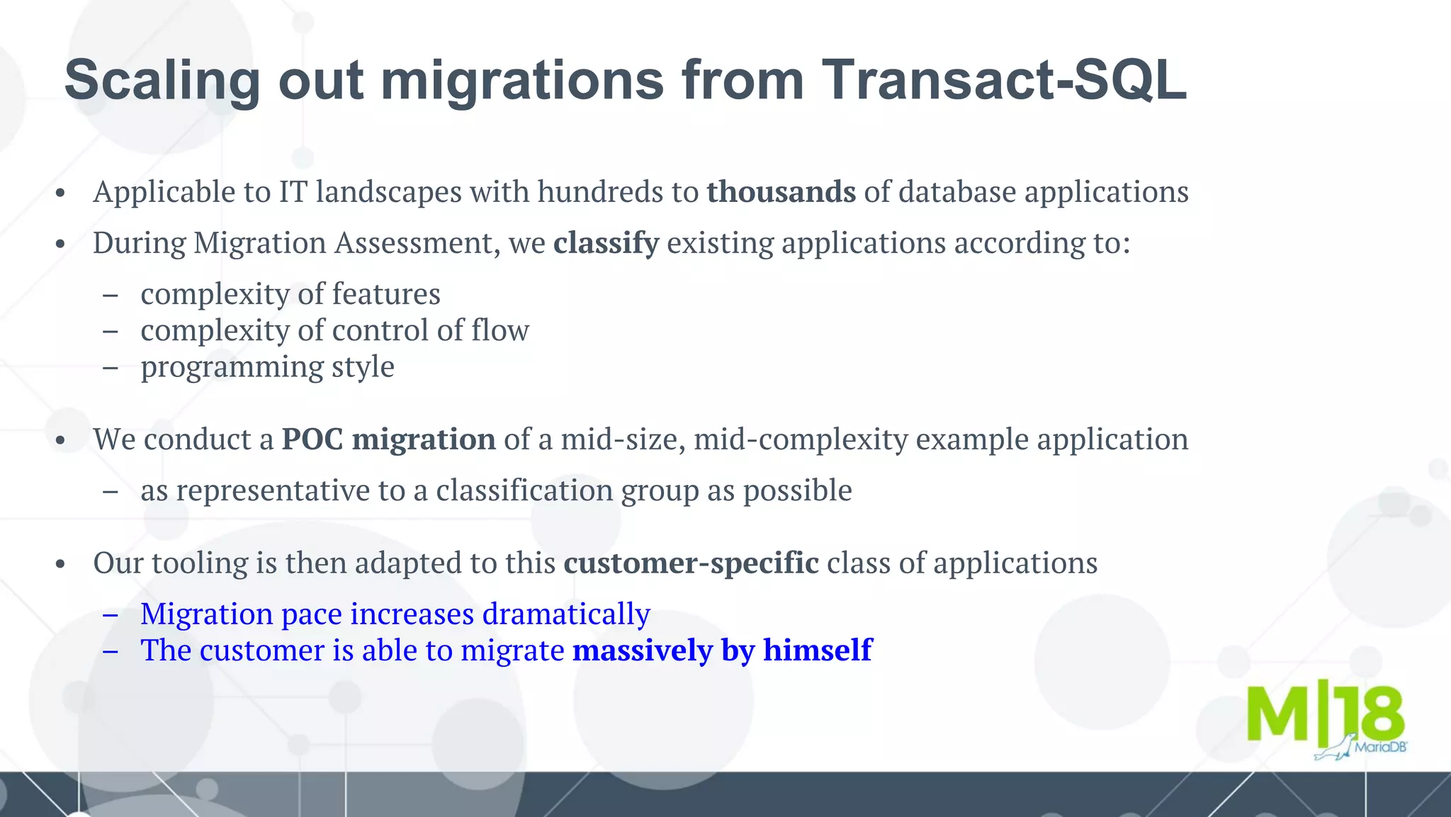 • Applicable to IT landscapes with hundreds to thousands of database applications
• During Migration Assessment, we classify existing applications according to:
– complexity of features
– complexity of control of flow
– programming style
• We conduct a POC migration of a mid-size, mid-complexity example application
– as representative to a classification group as possible
• Our tooling is then adapted to this customer-specific class of applications
– Migration pace increases dramatically
– The customer is able to migrate massively by himself
Scaling out migrations from Transact-SQL
 