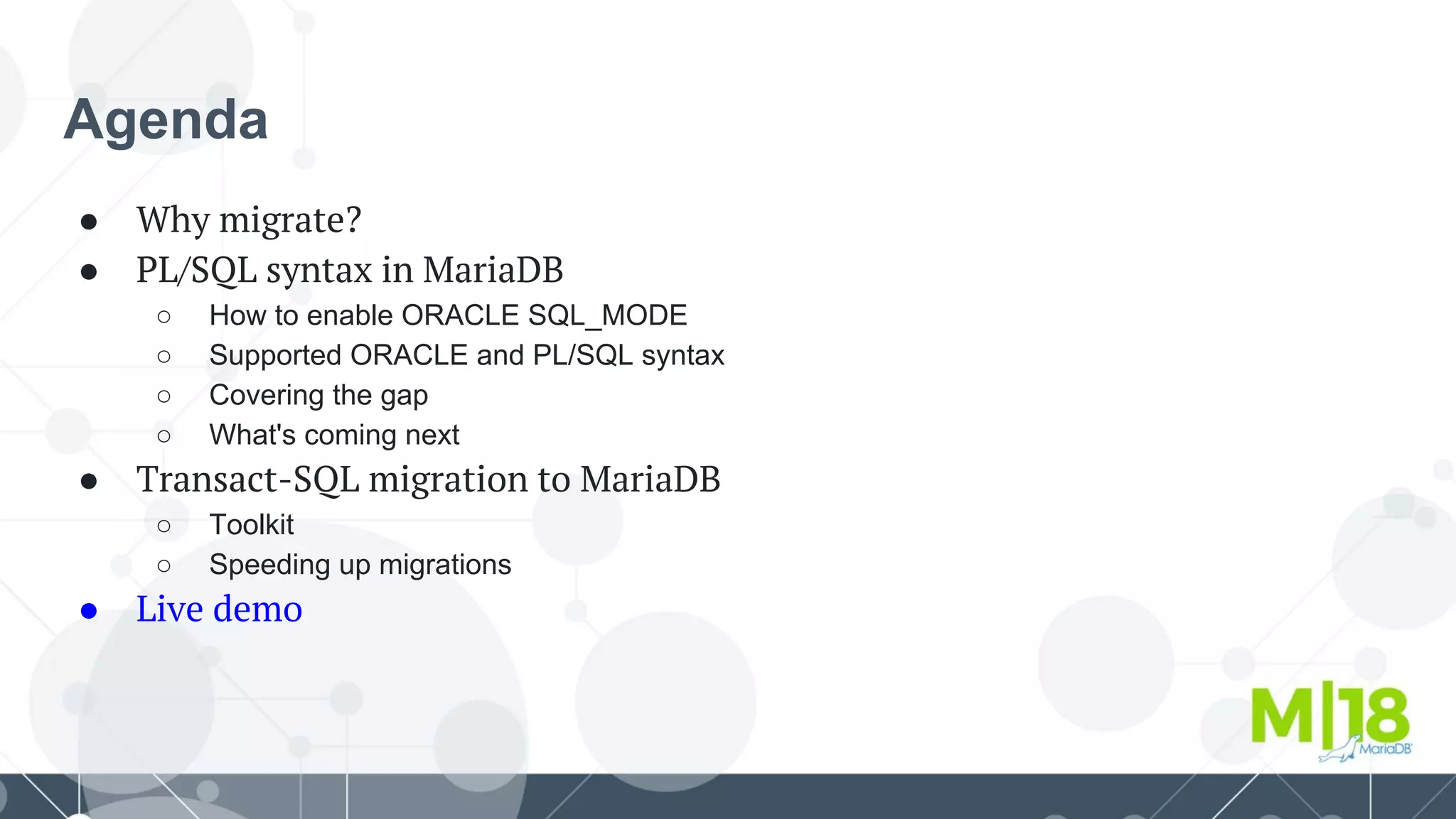 Agenda
● Why migrate?
● PL/SQL syntax in MariaDB
○ How to enable ORACLE SQL_MODE
○ Supported ORACLE and PL/SQL syntax
○ Covering the gap
○ What's coming next
● Transact-SQL migration to MariaDB
○ Toolkit
○ Speeding up migrations
● Live demo
 