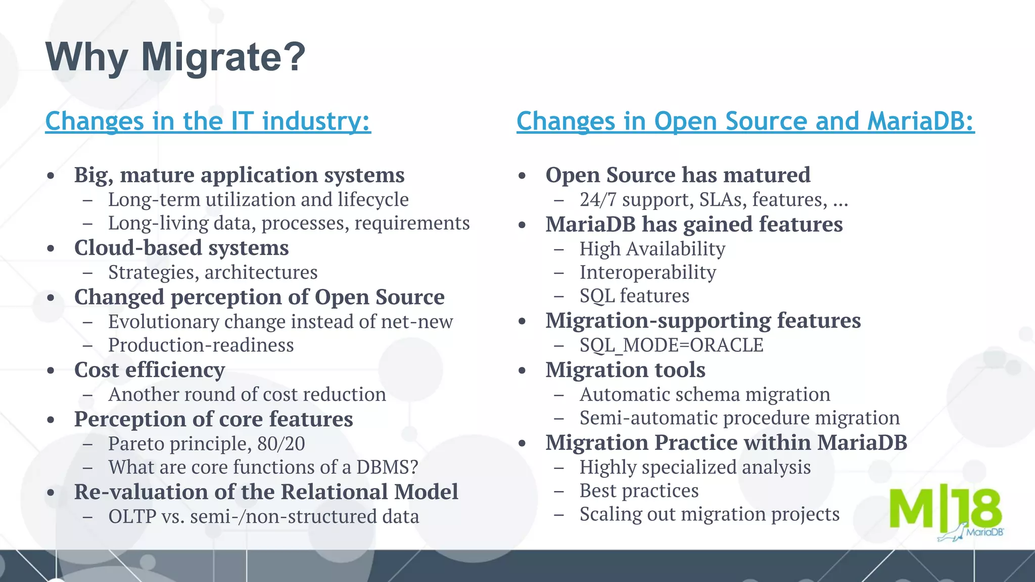 Why Migrate?
Changes in the IT industry:
• Big, mature application systems
– Long-term utilization and lifecycle
– Long-living data, processes, requirements
• Cloud-based systems
– Strategies, architectures
• Changed perception of Open Source
– Evolutionary change instead of net-new
– Production-readiness
• Cost efficiency
– Another round of cost reduction
• Perception of core features
– Pareto principle, 80/20
– What are core functions of a DBMS?
• Re-valuation of the Relational Model
– OLTP vs. semi-/non-structured data
Changes in Open Source and MariaDB:
• Open Source has matured
– 24/7 support, SLAs, features, ...
• MariaDB has gained features
– High Availability
– Interoperability
– SQL features
• Migration-supporting features
– SQL_MODE=ORACLE
• Migration tools
– Automatic schema migration
– Semi-automatic procedure migration
• Migration Practice within MariaDB
– Highly specialized analysis
– Best practices
– Scaling out migration projects
 