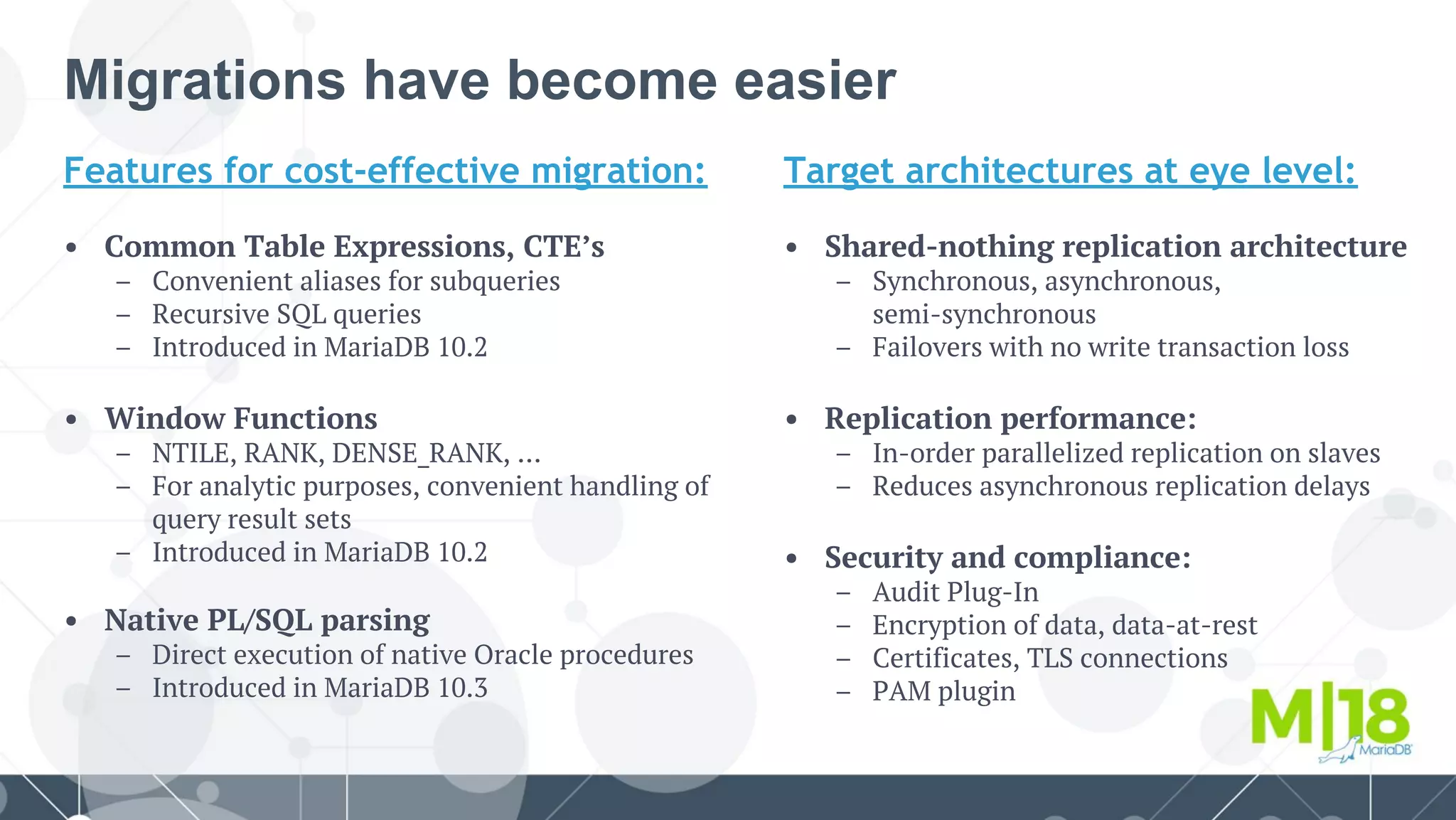 Features for cost-effective migration:
• Common Table Expressions, CTE’s
– Convenient aliases for subqueries
– Recursive SQL queries
– Introduced in MariaDB 10.2
• Window Functions
– NTILE, RANK, DENSE_RANK, …
– For analytic purposes, convenient handling of
query result sets
– Introduced in MariaDB 10.2
• Native PL/SQL parsing
– Direct execution of native Oracle procedures
– Introduced in MariaDB 10.3
Migrations have become easier
Target architectures at eye level:
• Shared-nothing replication architecture
– Synchronous, asynchronous,
semi-synchronous
– Failovers with no write transaction loss
• Replication performance:
– In-order parallelized replication on slaves
– Reduces asynchronous replication delays
• Security and compliance:
– Audit Plug-In
– Encryption of data, data-at-rest
– Certificates, TLS connections
– PAM plugin
 