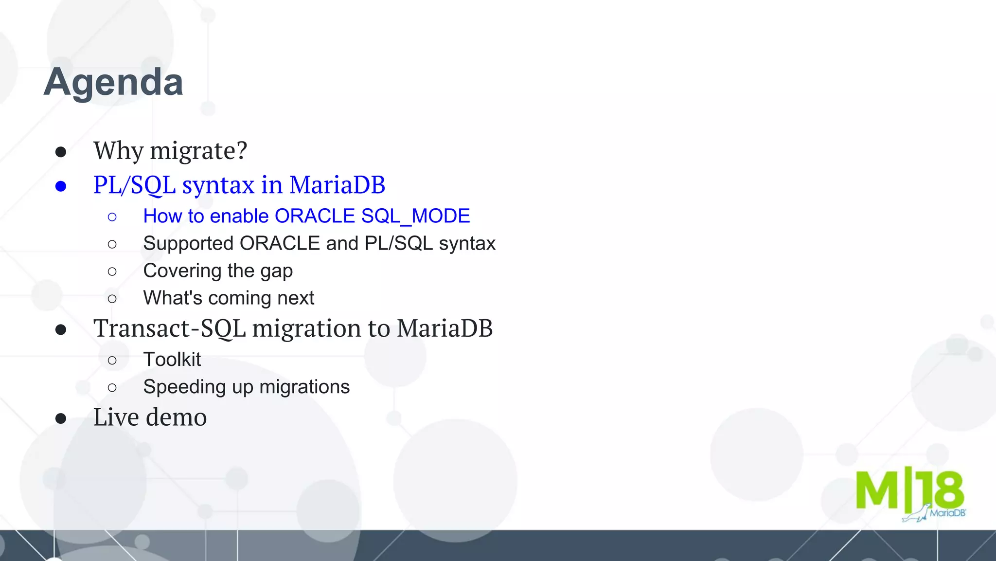 Agenda
● Why migrate?
● PL/SQL syntax in MariaDB
○ How to enable ORACLE SQL_MODE
○ Supported ORACLE and PL/SQL syntax
○ Covering the gap
○ What's coming next
● Transact-SQL migration to MariaDB
○ Toolkit
○ Speeding up migrations
● Live demo
 